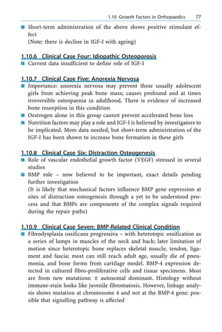 n Short-term administration of the above shows positive stimulant ef-
fect
(Note: there is decline in IGF-I with ageing)
1.10.6 Clinical Case Four: Idiopathic Osteoporosis
n Current data insufficient to define role of IGF-I
1.10.7 Clinical Case Five: Anorexia Nervosa
n Importance: anorexia nervosa may prevent these usually adolescent
girls from achieving peak bone mass; causes profound and at times
irreversible osteopaenia in adulthood. There is evidence of increased
bone resorption in this condition
n Oestrogen alone in this group cannot prevent accelerated bone loss
n Nutrition factors may play a role and IGF-I is believed by investigators to
be implicated. More data needed, but short-term administration of the
IGF-I has been shown to increase bone formation in these girls
1.10.8 Clinical Case Six: Distraction Osteogenesis
n Role of vascular endothelial growth factor (VEGF) stressed in several
studies
n BMP role ± now believed to be important, exact details pending
further investigation
(It is likely that mechanical factors influence BMP gene expression at
sites of distraction osteogenesis through a yet to be understood pro-
cess and that BMPs are components of the complex signals required
during the repair paths)
1.10.9 Clinical Case Seven: BMP-Related Clinical Condition
n Fibrodysplasia ossificans progressiva ± with heterotopic ossification as
a series of lumps in muscles of the neck and back; later limitation of
motion since heterotopic bone replaces skeletal muscle, tendon, liga-
ment and fascia; most can still reach adult age, usually die of pneu-
monia, and bone forms from cartilage model. BMP-4 expression de-
tected in cultured fibro-proliferative cells and tissue specimens. Most
are from new mutations: Ô autosomal dominant. Histology without
immune-stain looks like juvenile fibromatosis. However, linkage analy-
sis shows mutation at chromosome 4 and not at the BMP-4 gene: pos-
sible that signalling pathway is affected
a 1.10 Growth Factors in Orthopaedics 77
 