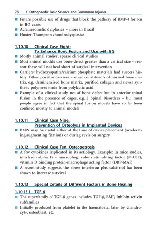 n Future possible use of drugs that block the pathway of BMP-4 for Rn
in HO cases
n Acremesomelic dysplasias ± more in Brazil
n Hunter-Thompson chondrodysplasias
1.10.10 Clinical Case Eight:
To Enhance Bony Fusion and Use with BG
n Mostly animal studies; sparse clinical studies
n Most animal models use bone-defect greater than a critical size ± rea-
son: these will not heal short of surgical intervention
n Carriers: hydroxyapatite/calcium phosphate materials had success his-
tory. Other possible carriers ± other constituents of normal bone ma-
trix, e.g. demineralised bone matrix, purified collagen and newer syn-
thetic polymers made from polylactic acid
n Example of a clinical study not of bone defect but in anterior spinal
fusion in the presence of cages, e.g. J Spinal Disorders ± but most
people agree in fact that the spinal fusion models have so far been
confined mostly to animal models
1.10.11 Clinical Case Nine:
Prevention of Osteolysis in Implanted Devices
n BMPs may be useful either at the time of device placement (accelerat-
ing/augmenting fixation) or during revision surgery
1.10.12 Clinical Case Ten: Osteopetrosis
n A few cytokines implicated in its aetiology. Example: in mice studies,
interferon alpha 1b ± macrophage colony stimulating factor (M-CSF),
vitamin D binding protein-macrophage acting factor (DBP-MAF)
n A recent study suggests the above interferon plus calcitriol has been
shown to increase survival
1.10.13 Special Details of Different Factors in Bone Healing
1.10.13.1 TGF-b
n The superfamily of TGF-b genes includes TGF-b, BMP, inhibin-activin
subfamilies
n Initially produced from platelet in the haematoma, later by chondro-
cyte, osteoblast, etc.
78 1 Orthopaedic Basic Science and Commmon Injuries
 