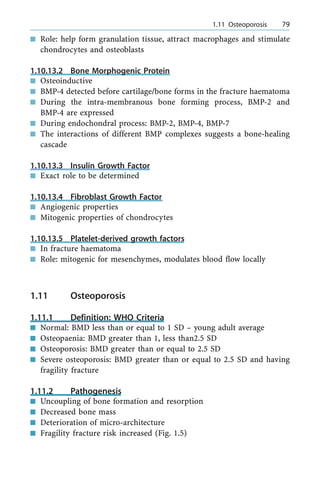 n Role: help form granulation tissue, attract macrophages and stimulate
chondrocytes and osteoblasts
1.10.13.2 Bone Morphogenic Protein
n Osteoinductive
n BMP-4 detected before cartilage/bone forms in the fracture haematoma
n During the intra-membranous bone forming process, BMP-2 and
BMP-4 are expressed
n During endochondral process: BMP-2, BMP-4, BMP-7
n The interactions of different BMP complexes suggests a bone-healing
cascade
1.10.13.3 Insulin Growth Factor
n Exact role to be determined
1.10.13.4 Fibroblast Growth Factor
n Angiogenic properties
n Mitogenic properties of chondrocytes
1.10.13.5 Platelet-derived growth factors
n In fracture haematoma
n Role: mitogenic for mesenchymes, modulates blood flow locally
1.11 Osteoporosis
1.11.1 Definition: WHO Criteria
n Normal: BMD less than or equal to 1 SD ± young adult average
n Osteopaenia: BMD greater than 1, less than2.5 SD
n Osteoporosis: BMD greater than or equal to 2.5 SD
n Severe osteoporosis: BMD greater than or equal to 2.5 SD and having
fragility fracture
1.11.2 Pathogenesis
n Uncoupling of bone formation and resorption
n Decreased bone mass
n Deterioration of micro-architecture
n Fragility fracture risk increased (Fig. 1.5)
a 1.11 Osteoporosis 79
 