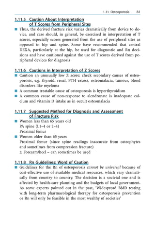 1.11.5 Caution About Interpretation
of T Scores from Peripheral Sites
n Thus, the derived fracture risk varies dramatically from device to de-
vice, and care should, in general, be exercised in interpretation of T
scores, especially scores generated from the use of peripheral sites as
opposed to hip and spine. Some have recommended that central
DEXA, particularly at the hip, be used for diagnostic and Rn deci-
sions and have cautioned against the use of T scores derived from pe-
ripheral devices for diagnosis
1.11.6 Cautions in Interpretation of Z Scores
n Caution an unusually low Z score: check secondary causes of osteo-
porosis, e.g. thyroid, renal, PTH excess, osteomalacia, tumour, blood
disorders like myeloma
n A common treatable cause of osteoporosis is hyperthyroidism
n A common cause of non-response to alendronate is inadequate cal-
cium and vitamin D intake as in occult osteomalacia
1.11.7 Suggested Method for Diagnosis and Assessment
of Fracture Risk
n Women less than 65 years old
PA spine (L1±4 or 2±4)
Proximal femur
n Women older than 65 years
Proximal femur (since spine readings inaccurate from osteophytes
and sometimes from compression fracture)
Ô Forearm/heel ± can sometimes be used
1.11.8 Rn Guidelines: Word of Caution
n Guidelines for the Rn of osteoporosis cannot be universal because of
cost-effective use of available medical resources, which vary dramati-
cally from country to country. The decision is a societal one and is
affected by health-care planning and the budgets of local government.
As some experts pointed out in the past, `Widespread BMD testing
with long-term pharmacological therapy for osteoporosis prevention
or Rn will only be feasible in the most wealthy of societies'
a 1.11 Osteoporosis 81
 