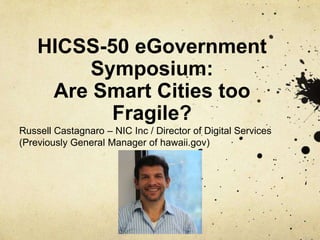 HICSS-50 eGovernment
Symposium:
Are Smart Cities too
Fragile?
Russell Castagnaro – NIC Inc / Director of Digital Services
(Previously General Manager of hawaii.gov)
 