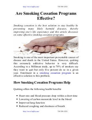 http://www.hqbk.com/

718-769-2521

Are Smoking Cessation Programs
Effective?
Smoking cessation is the best solution to stay healthy by
preventing many likely harmful diseases, thereby
improving one’s life expectancy and this article discusses
on some effective smoking cessation programs.

Smoking is one of the most important preventable causes of
disease and death in the United States. However, quitting
this extremely addictive behavior is very difficult.
According to a Milliman study, up to 70% of smokers say
they want to quit but only five percent do so in a given
year. Enrolment in a smoking cessation program is an
effective solution to this problem.

How Smoking Cessation Programs Help
Quitting offers the following health benefits
•
•
•
•

Heart rate and blood pressure drop within a short time
Lowering of carbon monoxide level in the blood
Improved lung function
Reduced coughing and shortness of breath
http://www.hqbk.com/

718-769-2521

 