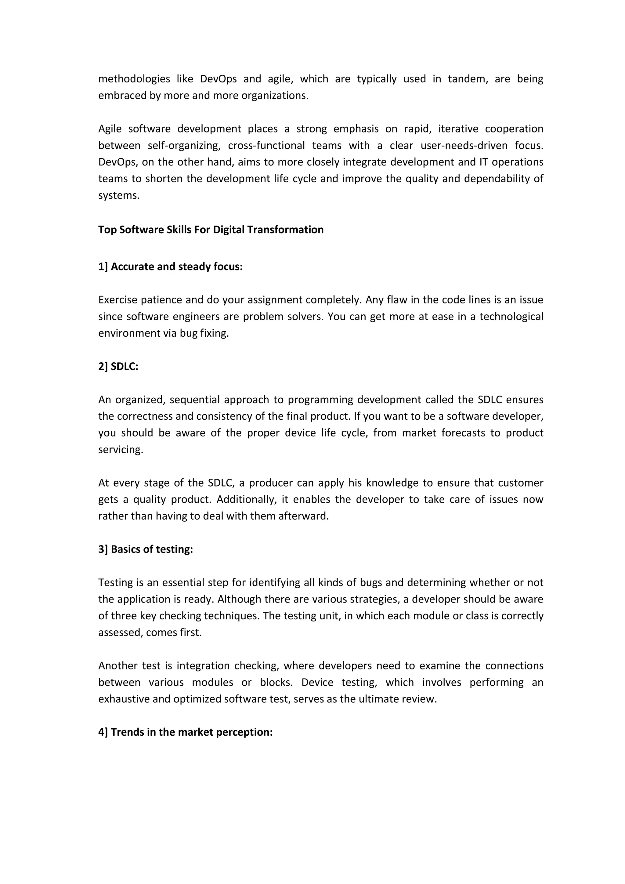 methodologies like DevOps and agile, which are typically used in tandem, are being
embraced by more and more organizations.
Agile software development places a strong emphasis on rapid, iterative cooperation
between self-organizing, cross-functional teams with a clear user-needs-driven focus.
DevOps, on the other hand, aims to more closely integrate development and IT operations
teams to shorten the development life cycle and improve the quality and dependability of
systems.
Top Software Skills For Digital Transformation
1] Accurate and steady focus:
Exercise patience and do your assignment completely. Any flaw in the code lines is an issue
since software engineers are problem solvers. You can get more at ease in a technological
environment via bug fixing.
2] SDLC:
An organized, sequential approach to programming development called the SDLC ensures
the correctness and consistency of the final product. If you want to be a software developer,
you should be aware of the proper device life cycle, from market forecasts to product
servicing.
At every stage of the SDLC, a producer can apply his knowledge to ensure that customer
gets a quality product. Additionally, it enables the developer to take care of issues now
rather than having to deal with them afterward.
3] Basics of testing:
Testing is an essential step for identifying all kinds of bugs and determining whether or not
the application is ready. Although there are various strategies, a developer should be aware
of three key checking techniques. The testing unit, in which each module or class is correctly
assessed, comes first.
Another test is integration checking, where developers need to examine the connections
between various modules or blocks. Device testing, which involves performing an
exhaustive and optimized software test, serves as the ultimate review.
4] Trends in the market perception:
 