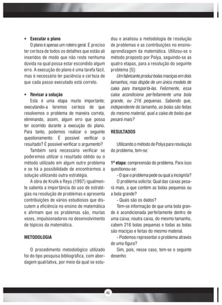 40
Executar o plano
O plano é apenas um roteiro geral. É preciso
ter certeza de todos os detalhes que estão ali
inseridos de modo que não reste nenhuma
dúvida na qual possa estar escondido algum
erro. A execução do plano é uma tarefa fácil,
mas é necessário ter paciência e certeza de
que cada passo executado está correto.
Revisar a solução
Esta é uma etapa muito importante;
executando-a teremos certeza de que
resolvemos o problema de maneira correta,
eliminando, assim, algum erro que possa
ter ocorrido durante a execução do plano.
Para tanto, podemos realizar o seguinte
questionamento: É possível verificar o
resultado? É possível verificar o argumento?
Também será necessário verificar se
poderemos utilizar o resultado obtido ou o
método utilizado em algum outro problema
e se há a possibilidade de encontrarmos a
solução utilizando outra estratégia.
A obra de Krulik e Reys (1997) igualmen-
te salienta a importância do uso de estraté-
gias na resolução de problemas e apresenta
contribuições de vários estudiosos que dis-
cutem a eficiência no ensino de matemática
e afirmam que os problemas são, muitas
vezes, impulsionadores no desenvolvimento
de tópicos da matemática.
METODOLOGIA
O procedimento metodológico utilizado
foi do tipo pesquisa bibliográfica, com abor-
dagem qualitativa, por meio da qual se estu-
dou e analisou a metodologia de resolução
de problemas e as contribuições no ensino-
aprendizagem da matemática. Utilizou-se o
método proposto por Polya, seguindo-se as
quatro etapas, para a resolução do seguinte
problema [5]:
Umfabricanteproduzbolasmaciçasemdois
tamanhos, mas dispõe de um único modelo de
caixa para transportá-las. Felizmente, essa
caixa acondiciona perfeitamente uma bola
grande, ou 216 pequenas. Sabendo que,
independente do tamanho, as bolas são feitas
do mesmo material, qual a caixa de bolas que
pesará mais?
RESULTADOS
UtilizandoométododePolyapararesolução
do problema, tem-se:
1ª etapa: compreensão do problema. Para isso
questionou-se:
- O que o problema pede ou qual a incógnita?
O problema solicita: Qual das caixas pesa-
rá mais, a que contém as bolas pequenas ou
a bola grande?
- Quais são os dados?
Tem-se informação de que uma bola gran-
de é acondicionada perfeitamente dentro de
uma caixa; noutra caixa, do mesmo tamanho,
cabem 216 bolas pequenas e todas as bolas
são maciças e feitas do mesmo material.
- Podemos representar o problema através
de uma figura?
Sim, pois, nesse caso, tem-se o seguinte
desenho:
 