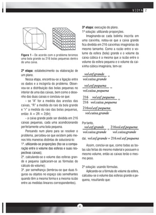 41
Figura 1 - De acordo com o problema teremos
uma bola grande ou 216 bolas pequenas dentro
de uma caixa.
2ª etapa: estabelecimento ou elaboração de
um plano.
Nessa etapa, encontrou-se a ligação entre
os dados e a incógnita do problema. Obser-
vou-se a distribuição das bolas pequenas no
interior de uma das caixas, bem como o dese-
nho das duas caixas e concluiu-se que:
- se “A” for a medida das arestas das
caixas, “R” a medida do raio da bola grande
e “r” a medida do raio das bolas pequenas,
então: A = 2R = 2(6r);
- a caixa grande pode ser dividida em 216
caixas pequenas, cada uma acondicionando
perfeitamente uma bola pequena.
Pensando num plano para se resolver o
problema, percebeu-se que existem pelo me-
nos três maneiras distintas de solucioná-lo:
1ª. utilizando-se proporções (fez-se a compa-
ração entre o volume das esferas e suas res-
pectivas caixas);
2ª. calculando-se o volume das esferas gran-
de e pequena (aplicaram-se as fórmulas do
cálculo do volume);
3ª. por semelhança (lembrou-se que duas fi-
guras ou objetos no espaço são semelhantes
quando têm a mesma forma e a mesma razão
entre as medidas lineares correspondentes).
3ª etapa: execução do plano.
1ª solução: utilizando proporções.
Imaginando-se cada bolinha inscrita em
uma caixinha, notou-se que a caixa grande
fica dividida em 216 caixinhas imaginárias do
mesmo tamanho. Como a razão entre o vo-
lume da esfera (bola) grande e o volume da
caixa cúbica é a mesma que a razão entre o
volume da esfera pequena e o volume da cai-
xinha cúbica imaginária, tem-se:
Portanto,
daí,
Assim, conclui-se que, como todas as bo-
las são feitas do mesmo material e possuem o
mesmo volume, então as caixas terão o mes-
mo peso.
2ª solução: usando fórmulas.
Aplicando-se a fórmula do volume da esfera,
calculou-se o volume das esferas grande e pe-
quena, resultando que:
 