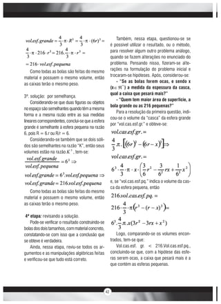 42
Como todas as bolas são feitas do mesmo
material e possuem o mesmo volume, então
as caixas terão o mesmo peso.
3ª. solução: por semelhança.
Considerando-se que duas figuras ou objetos
noespaçosãosemelhantesquandotêmamesma
forma e a mesma razão entre as sua medidas
linearescorrespondentes,conclui-se que a esfera
grande é semelhante à esfera pequena na razão
6, pois R = 6.r ou R/r = 6.
Considerando-se também que se dois sóli-
dos são semelhantes na razão “K”, então seus
volumes estão na razão 3
K , tem-se:
Como todas as bolas são feitas do mesmo
material e possuem o mesmo volume, então
as caixas terão o mesmo peso.
4ª etapa: revisando a solução.
Pode-se verificar o resultado construindo-se
bolasdosdoistamanhos,commaterialconcreto,
constatando-se com isso que a conclusão que
se obteve é verdadeira.
Ainda, nessa etapa, reviu-se todos os ar-
gumentos e as manipulações algébricas feitas
e verificou-se que tudo está correto.
Também, nessa etapa, questionou-se se
é possível utilizar o resultado, ou o método,
para resolver algum outro problema análogo,
quando se fazem alterações no enunciado do
problema. Pensando nisso, fizeram-se alte-
rações na formulação do problema inicial e
trocaram-se hipóteses. Após, considerou-se:
- “Se as bolas forem ocas, e sendo x
(x *
) a medida da espessura da casca,
qual a caixa que pesará mais?”
- “Quem tem maior área de superfície, a
bola grande ou as 216 pequenas?”
Para a resolução da primeira questão, indi-
cou-se o volume da “casca” da esfera grande
por “vol.cas.esf.gr.” e obteve-se:
e, se “vol.cas.esf.pq.” indica o volume da cas-
ca da esfera pequena, então
Logo, comparando-se os volumes encon-
trados, tem-se que:
Vol.cas.esf. gr. < 216.Vol.cas.esf.pq.,
concluindo-se que, com a hipótese das esfe-
ras serem ocas, a caixa que pesará mais é a
que contém as esferas pequenas.
 