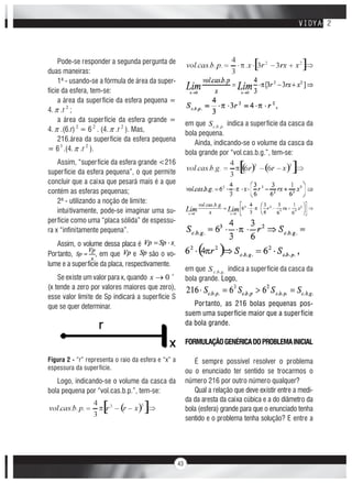 43
Pode-se responder a segunda pergunta de
duas maneiras:
1ª - usando-se a fórmula de área da super-
fície da esfera, tem-se:
a área da superfície da esfera pequena =
4. .r 2
;
a área da superfície da esfera grande =
4. .(6.r) 2
= 6 2
. (4. .r 2
). Mas,
216.área da superfície da esfera pequena
= 63
.(4. .r 2
).
Assim, “superfície da esfera grande <216
superfície da esfera pequena”, o que permite
concluir que a caixa que pesará mais é a que
contém as esferas pequenas;
2ª - utilizando a noção de limite:
intuitivamente, pode-se imaginar uma su-
perfície como uma “placa sólida” de espessu-
ra x “infinitamente pequena”.
Assim, o volume dessa placa é .
Portanto, , em que e são o vo-
lume e a superfície da placa, respectivamente.
Se existe um valor para x, quando 0x
(x tende a zero por valores maiores que zero),
esse valor limite de Sp indicará a superfície S
que se quer determinar.
Figura 2 - “r” representa o raio da esfera e “x” a
espessura da superfície.
Logo, indicando-se o volume da casca da
bola pequena por “vol.cas.b.p.”, tem-se:
em que ... pbcS indica a superfície da casca da
bola pequena.
Ainda, indicando-se o volume da casca da
bola grande por “vol.cas.b.g.”, tem-se:
em que ... gbcS indica a superfície da casca da
bola grande. Logo,
Portanto, as 216 bolas pequenas pos-
suem uma superfície maior que a superfície
da bola grande.
FORMULAÇÃOGENÉRICADOPROBLEMAINICIAL
É sempre possível resolver o problema
ou o enunciado ter sentido se trocarmos o
número 216 por outro número qualquer?
Qual a relação que deve existir entre a medi-
da da aresta da caixa cúbica e a do diâmetro da
bola (esfera) grande para que o enunciado tenha
sentido e o problema tenha solução? E entre a
 