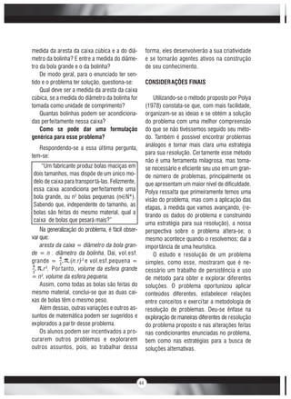 44
medida da aresta da caixa cúbica e a do diâ-
metro da bolinha? E entre a medida do diâme-
tro da bola grande e o da bolinha?
De modo geral, para o enunciado ter sen-
tido e o problema ter solução, questiona-se:
Qual deve ser a medida da aresta da caixa
cúbica, se a medida do diâmetro da bolinha for
tomada como unidade de comprimento?
Quantas bolinhas podem ser acondiciona-
das perfeitamente nessa caixa?
Como se pode dar uma formulação
genérica para esse problema?
Respondendo-se a essa última pergunta,
tem-se:
Na generalização do problema, é fácil obser-
var que:
aresta da caixa = diâmetro da bola gran-
de = n . diâmetro da bolinha. Daí, vol.esf.
grande = . .(n.r)3
e vol.esf.pequena =
. .r3
. Por tanto, volume da esfera grande
= n3
. volume da esfera pequena.
Assim, como todas as bolas são feitas do
mesmo material, conclui-se que as duas cai-
xas de bolas têm o mesmo peso.
Além dessas, outras variações e outros as-
suntos de matemática podem ser sugeridos e
explorados a partir desse problema.
Os alunos podem ser incentivados a pro-
curarem outros problemas e explorarem
outros assuntos, pois, ao trabalhar dessa
forma, eles desenvolverão a sua criatividade
e se tornarão agentes ativos na construção
de seu conhecimento.
CONSIDERAÇÕES FINAIS
Utilizando-se o método proposto por Polya
(1978) constata-se que, com mais facilidade,
organizam-se as ideias e se obtém a solução
do problema com uma melhor compreensão
do que se não tivéssemos seguido seu méto-
do. Também é possível encontrar problemas
análogos e tornar mais clara uma estratégia
para sua resolução. Certamente esse método
não é uma ferramenta milagrosa, mas torna-
se necessário e eficiente seu uso em um gran-
de número de problemas, principalmente os
que apresentam um maior nível de dificuldade.
Polya ressalta que primeiramente temos uma
visão do problema, mas com a aplicação das
etapas, à medida que vamos avançando, (re-
tirando os dados do problema e construindo
uma estratégia para sua resolução), a nossa
perspectiva sobre o problema altera-se; o
mesmo acontece quando o resolvemos; daí a
importância de uma heurística.
O estudo e resolução de um problema
simples, como esse, mostraram que é ne-
cessário um trabalho de persistência e uso
de método para obter e explorar diferentes
soluções. O problema oportunizou aplicar
conteúdos diferentes, estabelecer relações
entre conceitos e exercitar a metodologia de
resolução de problemas. Deu-se ênfase na
exploração de maneiras diferentes de resolução
do problema proposto e nas alterações feitas
nas condicionantes enunciadas no problema,
bem como nas estratégias para a busca de
soluções alternativas.
“Um fabricante produz bolas maciças em
dois tamanhos, mas dispõe de um único mo-
delo de caixa para transportá-las. Felizmente,
essa caixa acondiciona perfeitamente uma
bola grande, ou n3
bolas pequenas (n N*).
Sabendo que, independente do tamanho, as
bolas são feitas do mesmo material, qual a
caixa de bolas que pesará mais?”
 