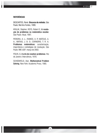 45
REFERÊNCIAS
DESCARTES, René. Discurso do método. São
Paulo: Martins Fontes, 1999.
KRULIK, Stephen; REYS, Robert E. A resolu-
ção de problemas na matemática escolar.
São Paulo: Atual, 1997.
PEREIRA, A. L.; RAMOS, A. P.; MATEUS, A.
A.; MATIAS, J. B. O.; CARNEIRO, T. R. A.
Problemas matemáticos: caracterização,
importância e estratégias de resolução. São
Paulo: IME-USP, março de 2002.
POLYA, G. A arte de resolver problemas. Rio
de Janeiro: Interciência, 1978.
SCHOENFELD, Alan. Mathematical Problem
Solving. New York: Academic Press, 1985.
 