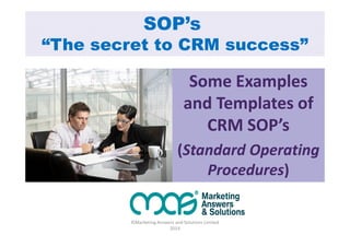SOP’s 
“The secret to CRM success” 
Some Examples 
and Templates of 
CRM SOP’s 
(Standard Operating 
Procedures) 
©Marketing Answers and Solutions Limited 
2014 
 
