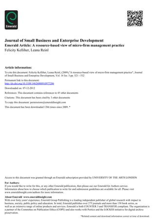 Journal of Small Business and Enterprise Development
Emerald Article: A resource-based view of micro-firm management practice
Felicity Kelliher, Leana Reinl



Article information:
To cite this document: Felicity Kelliher, Leana Reinl, (2009),"A resource-based view of micro-firm management practice", Journal
of Small Business and Enterprise Development, Vol. 16 Iss: 3 pp. 521 - 532
Permanent link to this document:
http://dx.doi.org/10.1108/14626000910977206
Downloaded on: 07-12-2012
References: This document contains references to 45 other documents
Citations: This document has been cited by 3 other documents
To copy this document: permissions@emeraldinsight.com
This document has been downloaded 1366 times since 2009. *




Access to this document was granted through an Emerald subscription provided by UNIVERSITY OF THE ARTS LONDON

For Authors:
If you would like to write for this, or any other Emerald publication, then please use our Emerald for Authors service.
Information about how to choose which publication to write for and submission guidelines are available for all. Please visit
www.emeraldinsight.com/authors for more information.
About Emerald www.emeraldinsight.com
With over forty years' experience, Emerald Group Publishing is a leading independent publisher of global research with impact in
business, society, public policy and education. In total, Emerald publishes over 275 journals and more than 130 book series, as
well as an extensive range of online products and services. Emerald is both COUNTER 3 and TRANSFER compliant. The organization is
a partner of the Committee on Publication Ethics (COPE) and also works with Portico and the LOCKSS initiative for digital archive
preservation.
                                                                        *Related content and download information correct at time of download.
 