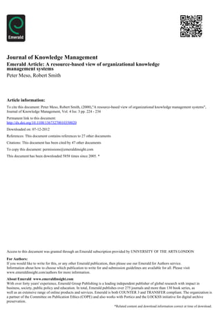 Journal of Knowledge Management
Emerald Article: A resource-based view of organizational knowledge
management systems
Peter Meso, Robert Smith



Article information:
To cite this document: Peter Meso, Robert Smith, (2000),"A resource-based view of organizational knowledge management systems",
Journal of Knowledge Management, Vol. 4 Iss: 3 pp. 224 - 234
Permanent link to this document:
http://dx.doi.org/10.1108/13673270010350020
Downloaded on: 07-12-2012
References: This document contains references to 27 other documents
Citations: This document has been cited by 47 other documents
To copy this document: permissions@emeraldinsight.com
This document has been downloaded 5858 times since 2005. *




Access to this document was granted through an Emerald subscription provided by UNIVERSITY OF THE ARTS LONDON

For Authors:
If you would like to write for this, or any other Emerald publication, then please use our Emerald for Authors service.
Information about how to choose which publication to write for and submission guidelines are available for all. Please visit
www.emeraldinsight.com/authors for more information.
About Emerald www.emeraldinsight.com
With over forty years' experience, Emerald Group Publishing is a leading independent publisher of global research with impact in
business, society, public policy and education. In total, Emerald publishes over 275 journals and more than 130 book series, as
well as an extensive range of online products and services. Emerald is both COUNTER 3 and TRANSFER compliant. The organization is
a partner of the Committee on Publication Ethics (COPE) and also works with Portico and the LOCKSS initiative for digital archive
preservation.
                                                                        *Related content and download information correct at time of download.
 