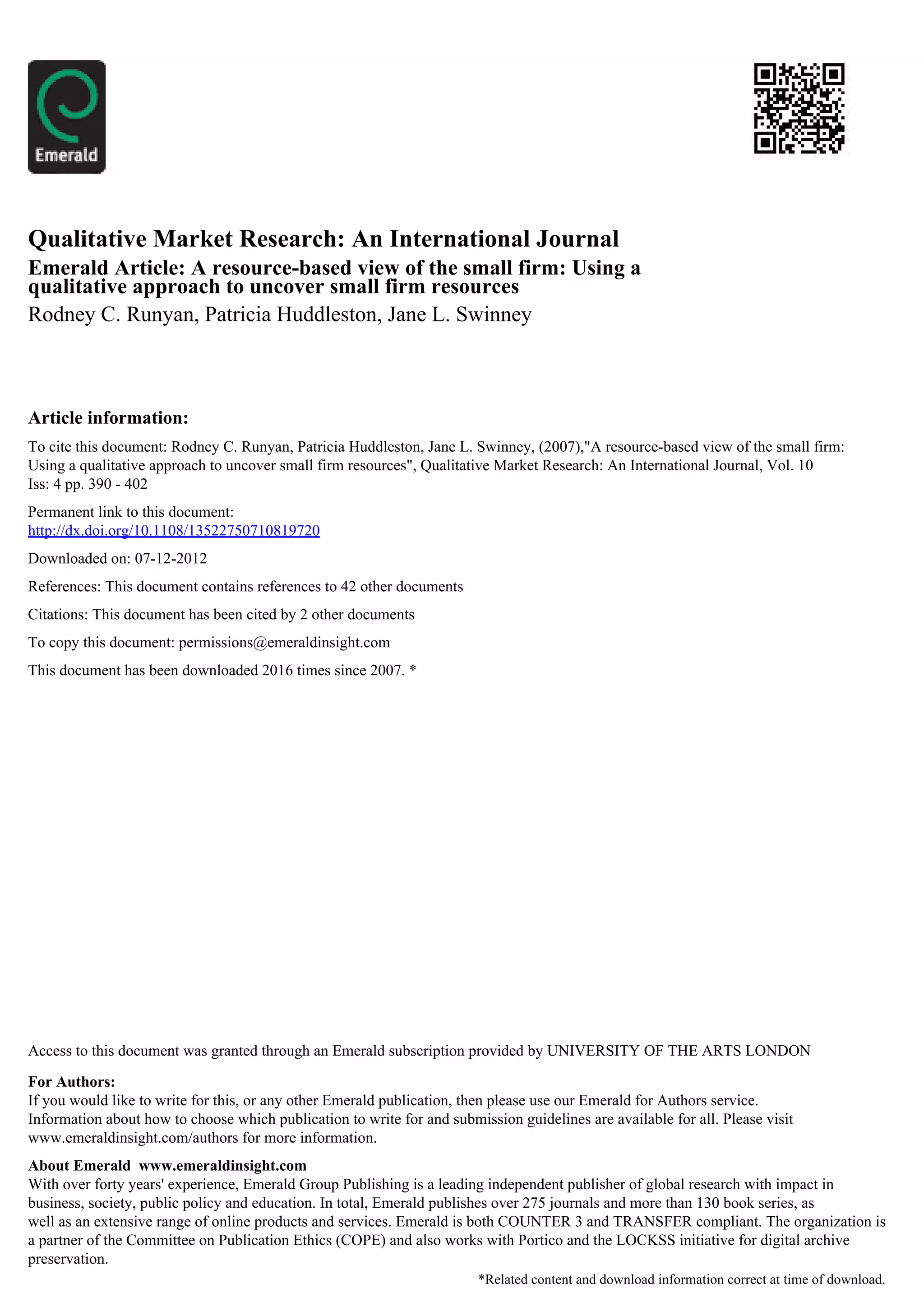 Qualitative Market Research: An International Journal
Emerald Article: A resource-based view of the small firm: Using a
qualitative approach to uncover small firm resources
Rodney C. Runyan, Patricia Huddleston, Jane L. Swinney



Article information:
To cite this document: Rodney C. Runyan, Patricia Huddleston, Jane L. Swinney, (2007),"A resource-based view of the small firm:
Using a qualitative approach to uncover small firm resources", Qualitative Market Research: An International Journal, Vol. 10
Iss: 4 pp. 390 - 402
Permanent link to this document:
http://dx.doi.org/10.1108/13522750710819720
Downloaded on: 07-12-2012
References: This document contains references to 42 other documents
Citations: This document has been cited by 2 other documents
To copy this document: permissions@emeraldinsight.com
This document has been downloaded 2016 times since 2007. *




Access to this document was granted through an Emerald subscription provided by UNIVERSITY OF THE ARTS LONDON

For Authors:
If you would like to write for this, or any other Emerald publication, then please use our Emerald for Authors service.
Information about how to choose which publication to write for and submission guidelines are available for all. Please visit
www.emeraldinsight.com/authors for more information.
About Emerald www.emeraldinsight.com
With over forty years' experience, Emerald Group Publishing is a leading independent publisher of global research with impact in
business, society, public policy and education. In total, Emerald publishes over 275 journals and more than 130 book series, as
well as an extensive range of online products and services. Emerald is both COUNTER 3 and TRANSFER compliant. The organization is
a partner of the Committee on Publication Ethics (COPE) and also works with Portico and the LOCKSS initiative for digital archive
preservation.
                                                                        *Related content and download information correct at time of download.
 