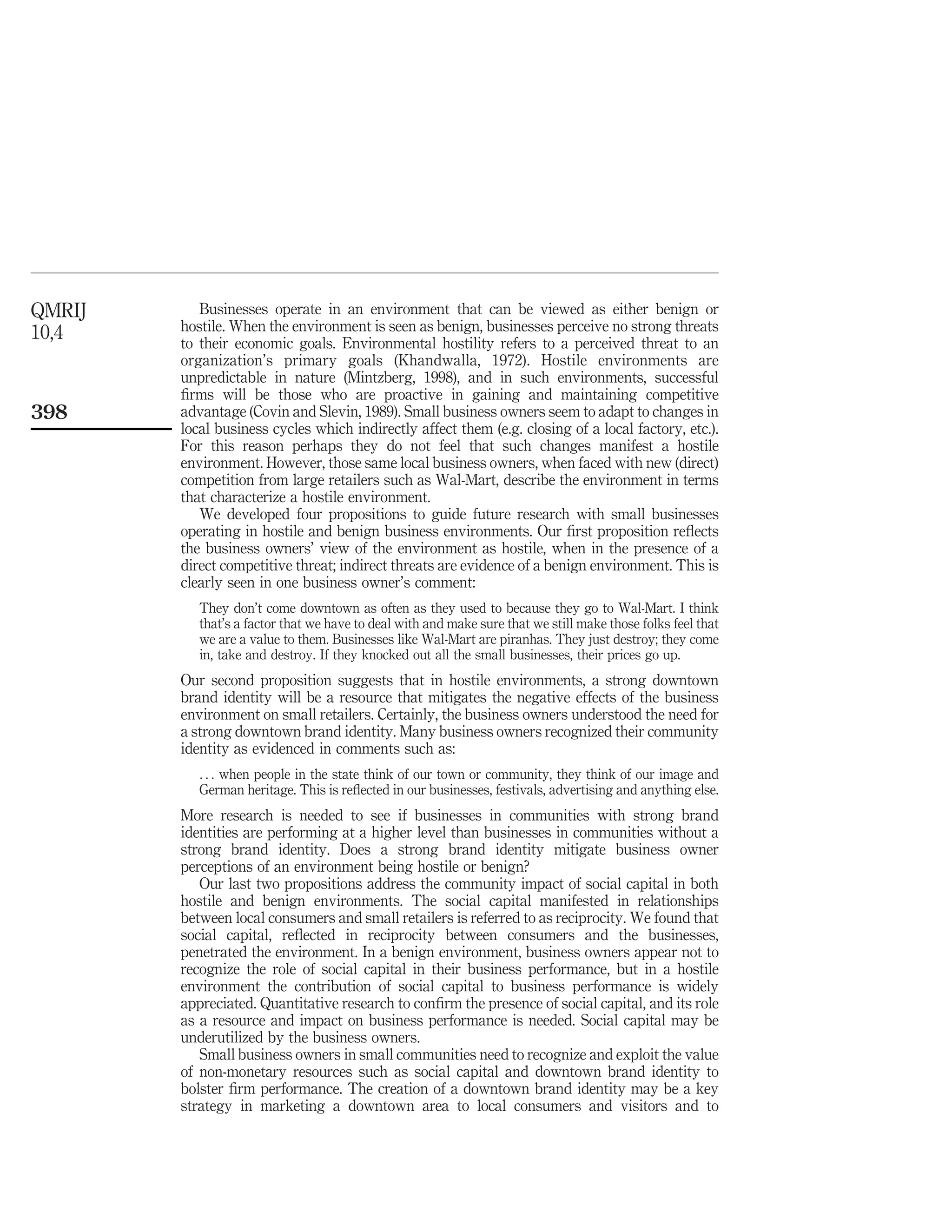 QMRIJ      Businesses operate in an environment that can be viewed as either benign or
10,4    hostile. When the environment is seen as benign, businesses perceive no strong threats
        to their economic goals. Environmental hostility refers to a perceived threat to an
        organization’s primary goals (Khandwalla, 1972). Hostile environments are
        unpredictable in nature (Mintzberg, 1998), and in such environments, successful
        ﬁrms will be those who are proactive in gaining and maintaining competitive
398     advantage (Covin and Slevin, 1989). Small business owners seem to adapt to changes in
        local business cycles which indirectly affect them (e.g. closing of a local factory, etc.).
        For this reason perhaps they do not feel that such changes manifest a hostile
        environment. However, those same local business owners, when faced with new (direct)
        competition from large retailers such as Wal-Mart, describe the environment in terms
        that characterize a hostile environment.
           We developed four propositions to guide future research with small businesses
        operating in hostile and benign business environments. Our ﬁrst proposition reﬂects
        the business owners’ view of the environment as hostile, when in the presence of a
        direct competitive threat; indirect threats are evidence of a benign environment. This is
        clearly seen in one business owner’s comment:
           They don’t come downtown as often as they used to because they go to Wal-Mart. I think
           that’s a factor that we have to deal with and make sure that we still make those folks feel that
           we are a value to them. Businesses like Wal-Mart are piranhas. They just destroy; they come
           in, take and destroy. If they knocked out all the small businesses, their prices go up.
        Our second proposition suggests that in hostile environments, a strong downtown
        brand identity will be a resource that mitigates the negative effects of the business
        environment on small retailers. Certainly, the business owners understood the need for
        a strong downtown brand identity. Many business owners recognized their community
        identity as evidenced in comments such as:
           . . . when people in the state think of our town or community, they think of our image and
           German heritage. This is reﬂected in our businesses, festivals, advertising and anything else.
        More research is needed to see if businesses in communities with strong brand
        identities are performing at a higher level than businesses in communities without a
        strong brand identity. Does a strong brand identity mitigate business owner
        perceptions of an environment being hostile or benign?
           Our last two propositions address the community impact of social capital in both
        hostile and benign environments. The social capital manifested in relationships
        between local consumers and small retailers is referred to as reciprocity. We found that
        social capital, reﬂected in reciprocity between consumers and the businesses,
        penetrated the environment. In a benign environment, business owners appear not to
        recognize the role of social capital in their business performance, but in a hostile
        environment the contribution of social capital to business performance is widely
        appreciated. Quantitative research to conﬁrm the presence of social capital, and its role
        as a resource and impact on business performance is needed. Social capital may be
        underutilized by the business owners.
           Small business owners in small communities need to recognize and exploit the value
        of non-monetary resources such as social capital and downtown brand identity to
        bolster ﬁrm performance. The creation of a downtown brand identity may be a key
        strategy in marketing a downtown area to local consumers and visitors and to
 
