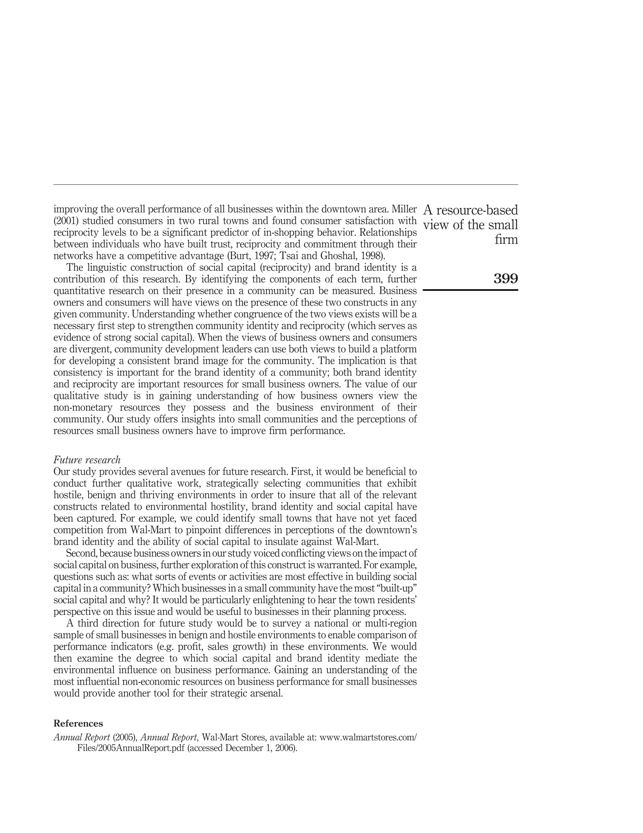 improving the overall performance of all businesses within the downtown area. Miller           A resource-based
(2001) studied consumers in two rural towns and found consumer satisfaction with               view of the small
reciprocity levels to be a signiﬁcant predictor of in-shopping behavior. Relationships
between individuals who have built trust, reciprocity and commitment through their                          ﬁrm
networks have a competitive advantage (Burt, 1997; Tsai and Ghoshal, 1998).
   The linguistic construction of social capital (reciprocity) and brand identity is a
contribution of this research. By identifying the components of each term, further                         399
quantitative research on their presence in a community can be measured. Business
owners and consumers will have views on the presence of these two constructs in any
given community. Understanding whether congruence of the two views exists will be a
necessary ﬁrst step to strengthen community identity and reciprocity (which serves as
evidence of strong social capital). When the views of business owners and consumers
are divergent, community development leaders can use both views to build a platform
for developing a consistent brand image for the community. The implication is that
consistency is important for the brand identity of a community; both brand identity
and reciprocity are important resources for small business owners. The value of our
qualitative study is in gaining understanding of how business owners view the
non-monetary resources they possess and the business environment of their
community. Our study offers insights into small communities and the perceptions of
resources small business owners have to improve ﬁrm performance.

Future research
Our study provides several avenues for future research. First, it would be beneﬁcial to
conduct further qualitative work, strategically selecting communities that exhibit
hostile, benign and thriving environments in order to insure that all of the relevant
constructs related to environmental hostility, brand identity and social capital have
been captured. For example, we could identify small towns that have not yet faced
competition from Wal-Mart to pinpoint differences in perceptions of the downtown’s
brand identity and the ability of social capital to insulate against Wal-Mart.
   Second, because business owners in our study voiced conﬂicting views on the impact of
social capital on business, further exploration of this construct is warranted. For example,
questions such as: what sorts of events or activities are most effective in building social
capital in a community? Which businesses in a small community have the most “built-up”
social capital and why? It would be particularly enlightening to hear the town residents’
perspective on this issue and would be useful to businesses in their planning process.
   A third direction for future study would be to survey a national or multi-region
sample of small businesses in benign and hostile environments to enable comparison of
performance indicators (e.g. proﬁt, sales growth) in these environments. We would
then examine the degree to which social capital and brand identity mediate the
environmental inﬂuence on business performance. Gaining an understanding of the
most inﬂuential non-economic resources on business performance for small businesses
would provide another tool for their strategic arsenal.

References
Annual Report (2005), Annual Report, Wal-Mart Stores, available at: www.walmartstores.com/
     Files/2005AnnualReport.pdf (accessed December 1, 2006).
 