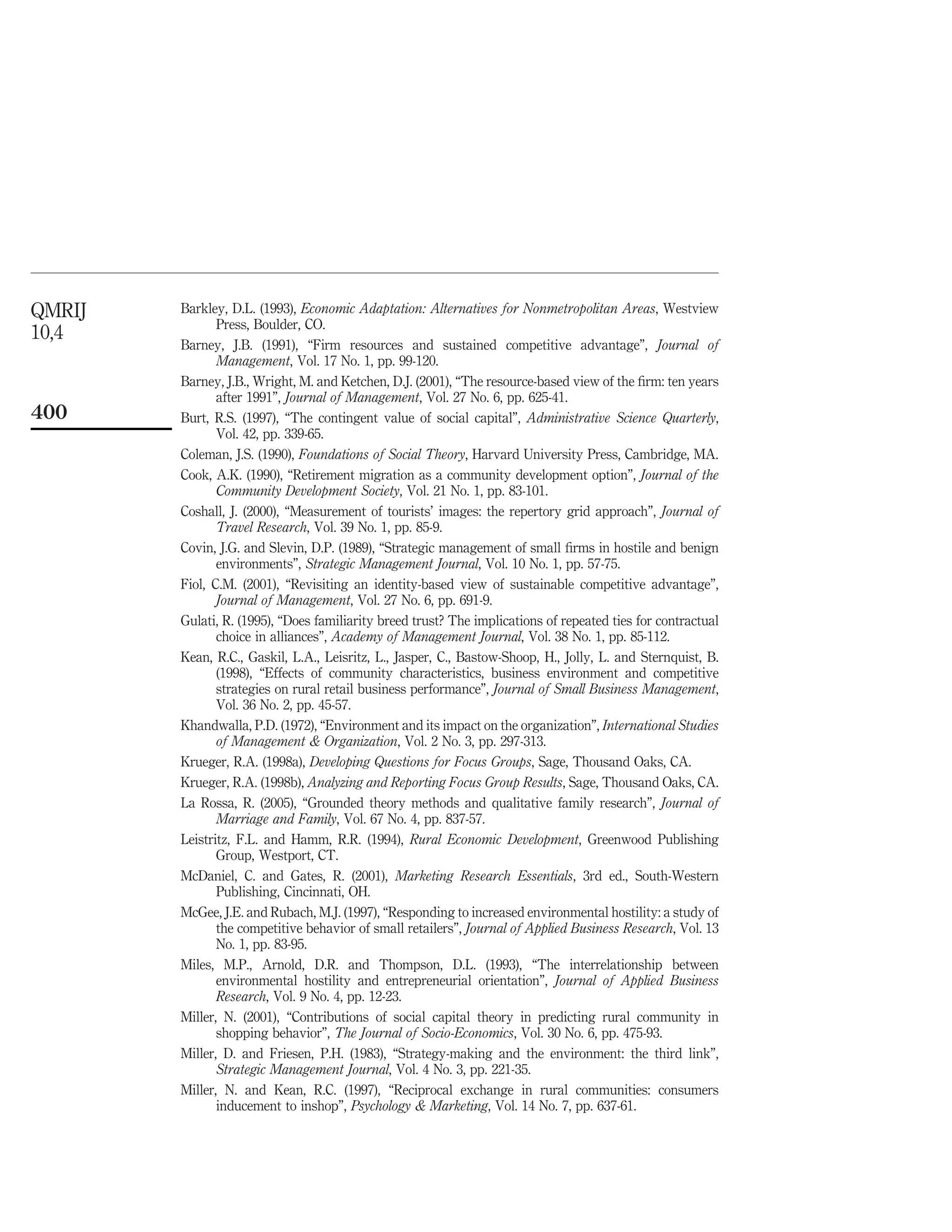 QMRIJ   Barkley, D.L. (1993), Economic Adaptation: Alternatives for Nonmetropolitan Areas, Westview
               Press, Boulder, CO.
10,4
        Barney, J.B. (1991), “Firm resources and sustained competitive advantage”, Journal of
               Management, Vol. 17 No. 1, pp. 99-120.
        Barney, J.B., Wright, M. and Ketchen, D.J. (2001), “The resource-based view of the ﬁrm: ten years
               after 1991”, Journal of Management, Vol. 27 No. 6, pp. 625-41.
400     Burt, R.S. (1997), “The contingent value of social capital”, Administrative Science Quarterly,
               Vol. 42, pp. 339-65.
        Coleman, J.S. (1990), Foundations of Social Theory, Harvard University Press, Cambridge, MA.
        Cook, A.K. (1990), “Retirement migration as a community development option”, Journal of the
               Community Development Society, Vol. 21 No. 1, pp. 83-101.
        Coshall, J. (2000), “Measurement of tourists’ images: the repertory grid approach”, Journal of
               Travel Research, Vol. 39 No. 1, pp. 85-9.
        Covin, J.G. and Slevin, D.P. (1989), “Strategic management of small ﬁrms in hostile and benign
               environments”, Strategic Management Journal, Vol. 10 No. 1, pp. 57-75.
        Fiol, C.M. (2001), “Revisiting an identity-based view of sustainable competitive advantage”,
               Journal of Management, Vol. 27 No. 6, pp. 691-9.
        Gulati, R. (1995), “Does familiarity breed trust? The implications of repeated ties for contractual
               choice in alliances”, Academy of Management Journal, Vol. 38 No. 1, pp. 85-112.
        Kean, R.C., Gaskil, L.A., Leisritz, L., Jasper, C., Bastow-Shoop, H., Jolly, L. and Sternquist, B.
               (1998), “Effects of community characteristics, business environment and competitive
               strategies on rural retail business performance”, Journal of Small Business Management,
               Vol. 36 No. 2, pp. 45-57.
        Khandwalla, P.D. (1972), “Environment and its impact on the organization”, International Studies
               of Management & Organization, Vol. 2 No. 3, pp. 297-313.
        Krueger, R.A. (1998a), Developing Questions for Focus Groups, Sage, Thousand Oaks, CA.
        Krueger, R.A. (1998b), Analyzing and Reporting Focus Group Results, Sage, Thousand Oaks, CA.
        La Rossa, R. (2005), “Grounded theory methods and qualitative family research”, Journal of
               Marriage and Family, Vol. 67 No. 4, pp. 837-57.
        Leistritz, F.L. and Hamm, R.R. (1994), Rural Economic Development, Greenwood Publishing
               Group, Westport, CT.
        McDaniel, C. and Gates, R. (2001), Marketing Research Essentials, 3rd ed., South-Western
               Publishing, Cincinnati, OH.
        McGee, J.E. and Rubach, M.J. (1997), “Responding to increased environmental hostility: a study of
               the competitive behavior of small retailers”, Journal of Applied Business Research, Vol. 13
               No. 1, pp. 83-95.
        Miles, M.P., Arnold, D.R. and Thompson, D.L. (1993), “The interrelationship between
               environmental hostility and entrepreneurial orientation”, Journal of Applied Business
               Research, Vol. 9 No. 4, pp. 12-23.
        Miller, N. (2001), “Contributions of social capital theory in predicting rural community in
               shopping behavior”, The Journal of Socio-Economics, Vol. 30 No. 6, pp. 475-93.
        Miller, D. and Friesen, P.H. (1983), “Strategy-making and the environment: the third link”,
               Strategic Management Journal, Vol. 4 No. 3, pp. 221-35.
        Miller, N. and Kean, R.C. (1997), “Reciprocal exchange in rural communities: consumers
               inducement to inshop”, Psychology & Marketing, Vol. 14 No. 7, pp. 637-61.
 
