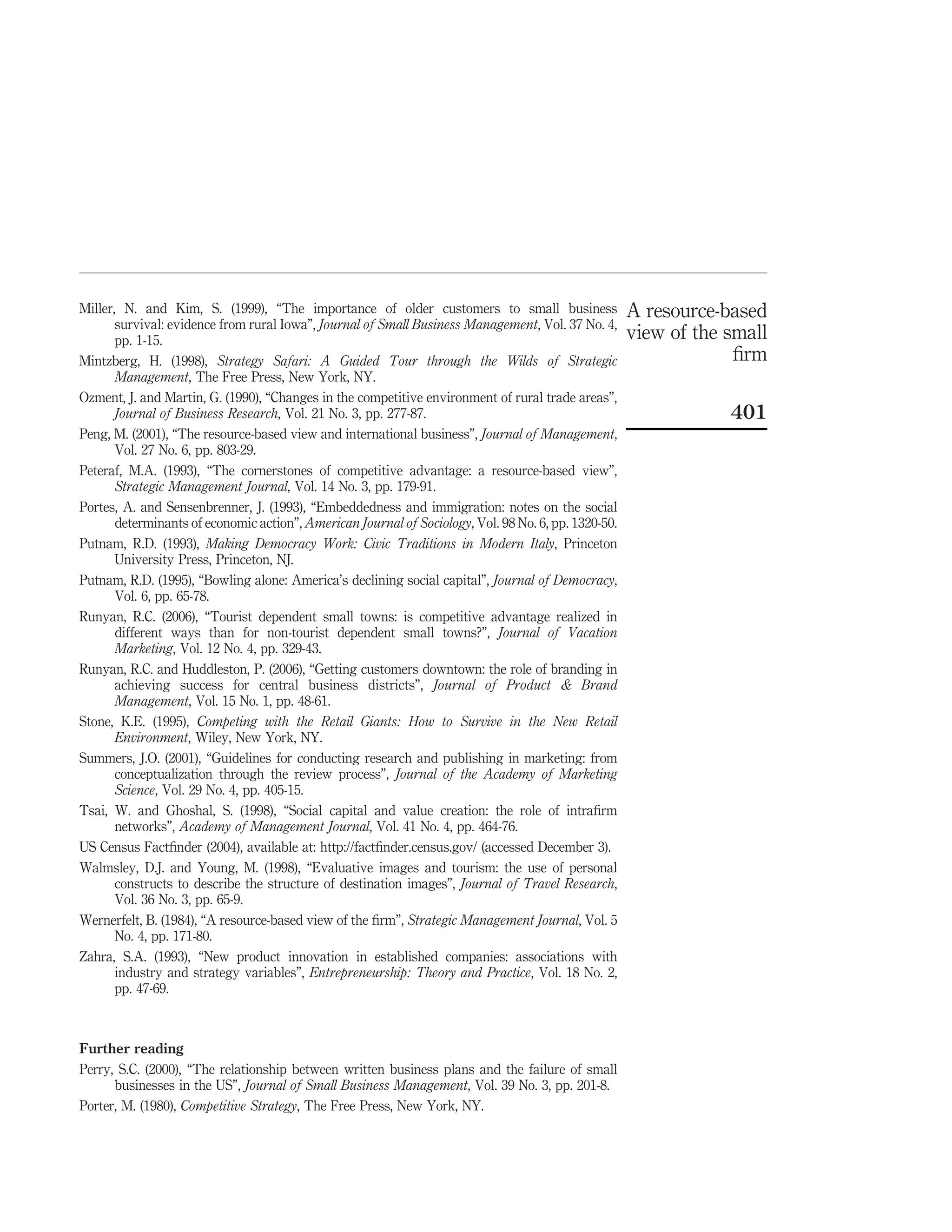Miller, N. and Kim, S. (1999), “The importance of older customers to small business                   A resource-based
       survival: evidence from rural Iowa”, Journal of Small Business Management, Vol. 37 No. 4,
       pp. 1-15.                                                                                      view of the small
Mintzberg, H. (1998), Strategy Safari: A Guided Tour through the Wilds of Strategic                                ﬁrm
       Management, The Free Press, New York, NY.
Ozment, J. and Martin, G. (1990), “Changes in the competitive environment of rural trade areas”,
       Journal of Business Research, Vol. 21 No. 3, pp. 277-87.                                                   401
Peng, M. (2001), “The resource-based view and international business”, Journal of Management,
       Vol. 27 No. 6, pp. 803-29.
Peteraf, M.A. (1993), “The cornerstones of competitive advantage: a resource-based view”,
       Strategic Management Journal, Vol. 14 No. 3, pp. 179-91.
Portes, A. and Sensenbrenner, J. (1993), “Embeddedness and immigration: notes on the social
       determinants of economic action”, American Journal of Sociology, Vol. 98 No. 6, pp. 1320-50.
Putnam, R.D. (1993), Making Democracy Work: Civic Traditions in Modern Italy, Princeton
       University Press, Princeton, NJ.
Putnam, R.D. (1995), “Bowling alone: America’s declining social capital”, Journal of Democracy,
       Vol. 6, pp. 65-78.
Runyan, R.C. (2006), “Tourist dependent small towns: is competitive advantage realized in
       different ways than for non-tourist dependent small towns?”, Journal of Vacation
       Marketing, Vol. 12 No. 4, pp. 329-43.
Runyan, R.C. and Huddleston, P. (2006), “Getting customers downtown: the role of branding in
       achieving success for central business districts”, Journal of Product & Brand
       Management, Vol. 15 No. 1, pp. 48-61.
Stone, K.E. (1995), Competing with the Retail Giants: How to Survive in the New Retail
       Environment, Wiley, New York, NY.
Summers, J.O. (2001), “Guidelines for conducting research and publishing in marketing: from
       conceptualization through the review process”, Journal of the Academy of Marketing
       Science, Vol. 29 No. 4, pp. 405-15.
Tsai, W. and Ghoshal, S. (1998), “Social capital and value creation: the role of intraﬁrm
       networks”, Academy of Management Journal, Vol. 41 No. 4, pp. 464-76.
US Census Factﬁnder (2004), available at: http://factﬁnder.census.gov/ (accessed December 3).
Walmsley, D.J. and Young, M. (1998), “Evaluative images and tourism: the use of personal
       constructs to describe the structure of destination images”, Journal of Travel Research,
       Vol. 36 No. 3, pp. 65-9.
Wernerfelt, B. (1984), “A resource-based view of the ﬁrm”, Strategic Management Journal, Vol. 5
       No. 4, pp. 171-80.
Zahra, S.A. (1993), “New product innovation in established companies: associations with
       industry and strategy variables”, Entrepreneurship: Theory and Practice, Vol. 18 No. 2,
       pp. 47-69.



Further reading
Perry, S.C. (2000), “The relationship between written business plans and the failure of small
      businesses in the US”, Journal of Small Business Management, Vol. 39 No. 3, pp. 201-8.
Porter, M. (1980), Competitive Strategy, The Free Press, New York, NY.
 