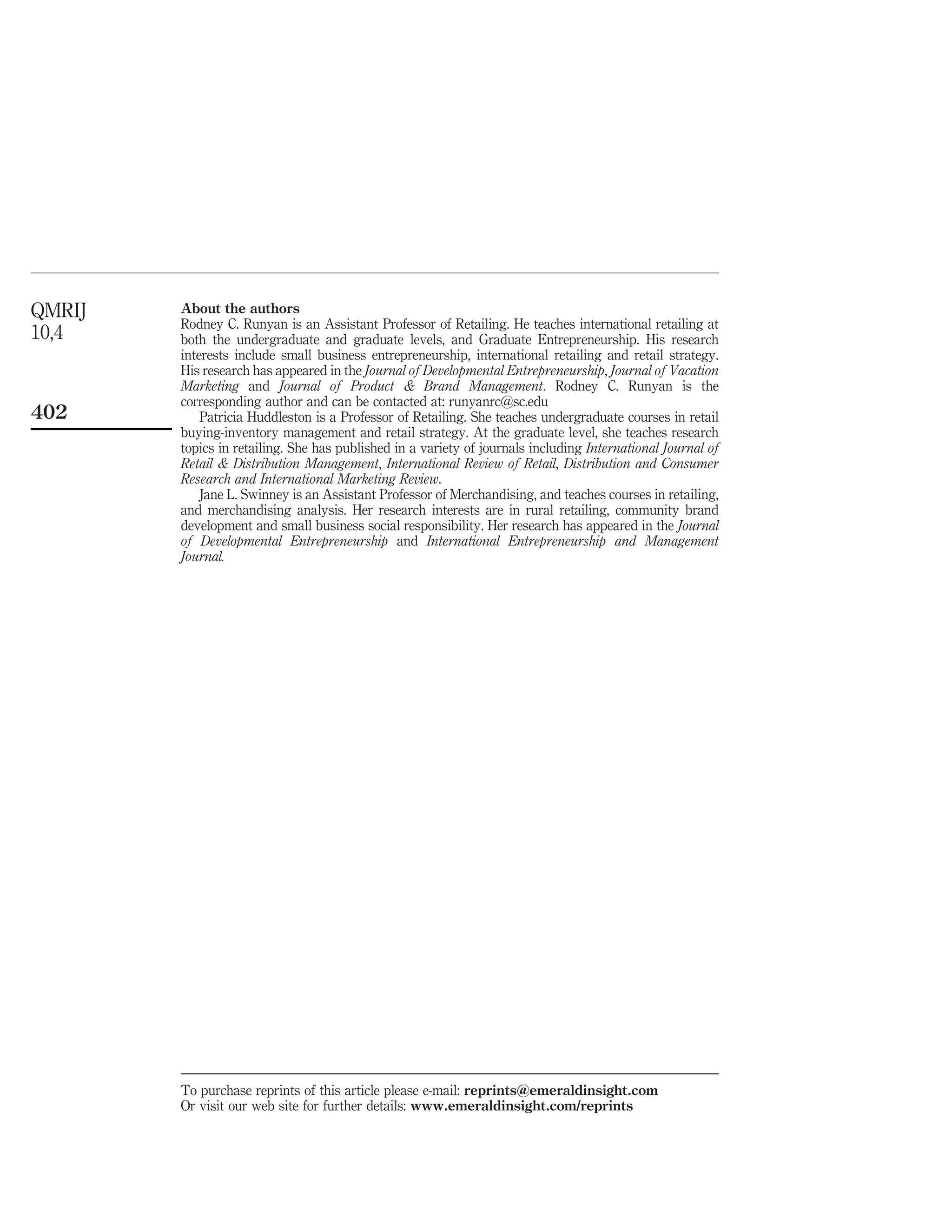 QMRIJ   About the authors
        Rodney C. Runyan is an Assistant Professor of Retailing. He teaches international retailing at
10,4    both the undergraduate and graduate levels, and Graduate Entrepreneurship. His research
        interests include small business entrepreneurship, international retailing and retail strategy.
        His research has appeared in the Journal of Developmental Entrepreneurship, Journal of Vacation
        Marketing and Journal of Product & Brand Management. Rodney C. Runyan is the
        corresponding author and can be contacted at: runyanrc@sc.edu
402         Patricia Huddleston is a Professor of Retailing. She teaches undergraduate courses in retail
        buying-inventory management and retail strategy. At the graduate level, she teaches research
        topics in retailing. She has published in a variety of journals including International Journal of
        Retail & Distribution Management, International Review of Retail, Distribution and Consumer
        Research and International Marketing Review.
            Jane L. Swinney is an Assistant Professor of Merchandising, and teaches courses in retailing,
        and merchandising analysis. Her research interests are in rural retailing, community brand
        development and small business social responsibility. Her research has appeared in the Journal
        of Developmental Entrepreneurship and International Entrepreneurship and Management
        Journal.




        To purchase reprints of this article please e-mail: reprints@emeraldinsight.com
        Or visit our web site for further details: www.emeraldinsight.com/reprints
 
