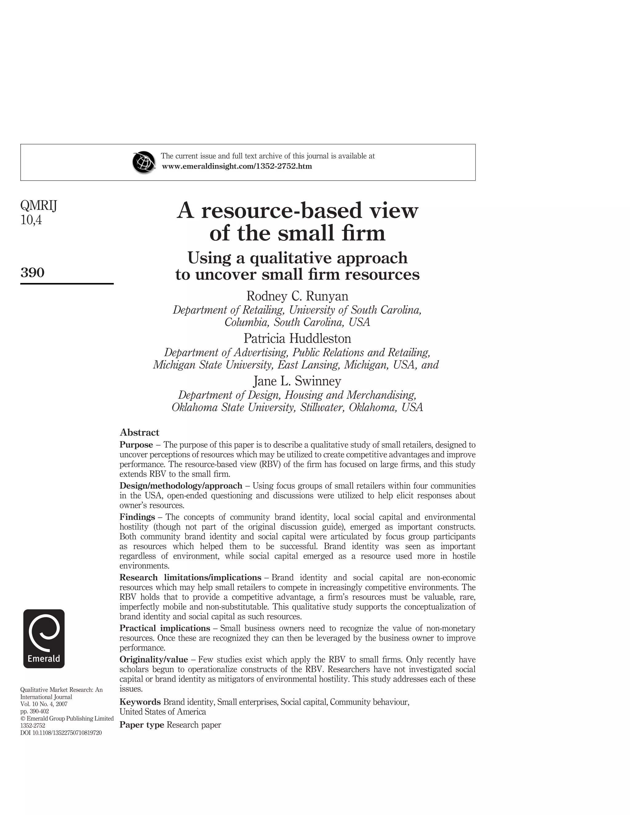 The current issue and full text archive of this journal is available at
                                                www.emeraldinsight.com/1352-2752.htm




QMRIJ
10,4                                                 A resource-based view
                                                        of the small ﬁrm
                                                      Using a qualitative approach
390                                                 to uncover small ﬁrm resources
                                                                            Rodney C. Runyan
                                                    Department of Retailing, University of South Carolina,
                                                             Columbia, South Carolina, USA
                                                                           Patricia Huddleston
                                               Department of Advertising, Public Relations and Retailing,
                                              Michigan State University, East Lansing, Michigan, USA, and
                                                                              Jane L. Swinney
                                                    Department of Design, Housing and Merchandising,
                                                   Oklahoma State University, Stillwater, Oklahoma, USA

                                     Abstract
                                     Purpose – The purpose of this paper is to describe a qualitative study of small retailers, designed to
                                     uncover perceptions of resources which may be utilized to create competitive advantages and improve
                                     performance. The resource-based view (RBV) of the ﬁrm has focused on large ﬁrms, and this study
                                     extends RBV to the small ﬁrm.
                                     Design/methodology/approach – Using focus groups of small retailers within four communities
                                     in the USA, open-ended questioning and discussions were utilized to help elicit responses about
                                     owner’s resources.
                                     Findings – The concepts of community brand identity, local social capital and environmental
                                     hostility (though not part of the original discussion guide), emerged as important constructs.
                                     Both community brand identity and social capital were articulated by focus group participants
                                     as resources which helped them to be successful. Brand identity was seen as important
                                     regardless of environment, while social capital emerged as a resource used more in hostile
                                     environments.
                                     Research limitations/implications – Brand identity and social capital are non-economic
                                     resources which may help small retailers to compete in increasingly competitive environments. The
                                     RBV holds that to provide a competitive advantage, a ﬁrm’s resources must be valuable, rare,
                                     imperfectly mobile and non-substitutable. This qualitative study supports the conceptualization of
                                     brand identity and social capital as such resources.
                                     Practical implications – Small business owners need to recognize the value of non-monetary
                                     resources. Once these are recognized they can then be leveraged by the business owner to improve
                                     performance.
                                     Originality/value – Few studies exist which apply the RBV to small ﬁrms. Only recently have
                                     scholars begun to operationalize constructs of the RBV. Researchers have not investigated social
                                     capital or brand identity as mitigators of environmental hostility. This study addresses each of these
Qualitative Market Research: An      issues.
International Journal
Vol. 10 No. 4, 2007                  Keywords Brand identity, Small enterprises, Social capital, Community behaviour,
pp. 390-402                          United States of America
q Emerald Group Publishing Limited
1352-2752                            Paper type Research paper
DOI 10.1108/13522750710819720
 