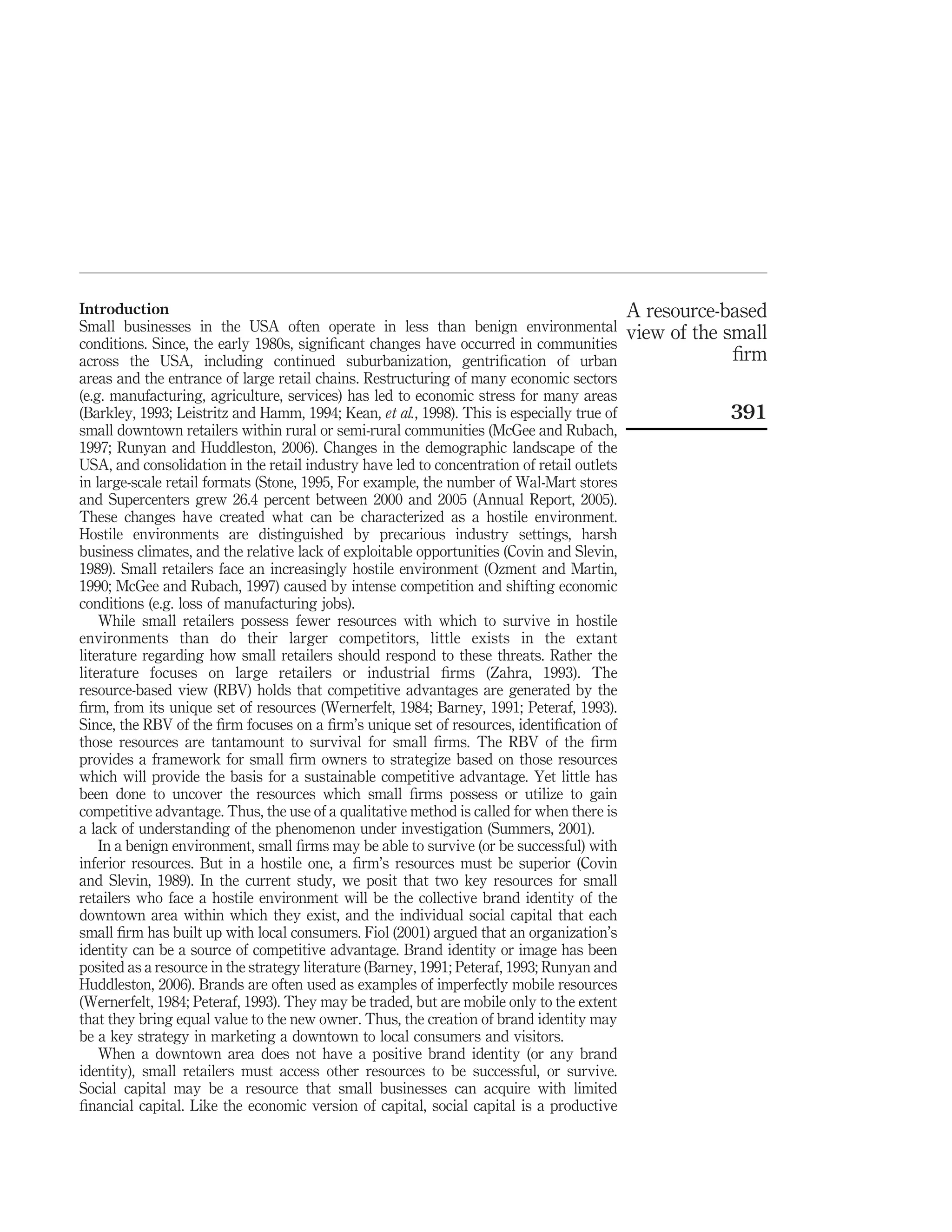 Introduction                                                                                A resource-based
Small businesses in the USA often operate in less than benign environmental                 view of the small
conditions. Since, the early 1980s, signiﬁcant changes have occurred in communities
across the USA, including continued suburbanization, gentriﬁcation of urban                              ﬁrm
areas and the entrance of large retail chains. Restructuring of many economic sectors
(e.g. manufacturing, agriculture, services) has led to economic stress for many areas
(Barkley, 1993; Leistritz and Hamm, 1994; Kean, et al., 1998). This is especially true of               391
small downtown retailers within rural or semi-rural communities (McGee and Rubach,
1997; Runyan and Huddleston, 2006). Changes in the demographic landscape of the
USA, and consolidation in the retail industry have led to concentration of retail outlets
in large-scale retail formats (Stone, 1995, For example, the number of Wal-Mart stores
and Supercenters grew 26.4 percent between 2000 and 2005 (Annual Report, 2005).
These changes have created what can be characterized as a hostile environment.
Hostile environments are distinguished by precarious industry settings, harsh
business climates, and the relative lack of exploitable opportunities (Covin and Slevin,
1989). Small retailers face an increasingly hostile environment (Ozment and Martin,
1990; McGee and Rubach, 1997) caused by intense competition and shifting economic
conditions (e.g. loss of manufacturing jobs).
    While small retailers possess fewer resources with which to survive in hostile
environments than do their larger competitors, little exists in the extant
literature regarding how small retailers should respond to these threats. Rather the
literature focuses on large retailers or industrial ﬁrms (Zahra, 1993). The
resource-based view (RBV) holds that competitive advantages are generated by the
ﬁrm, from its unique set of resources (Wernerfelt, 1984; Barney, 1991; Peteraf, 1993).
Since, the RBV of the ﬁrm focuses on a ﬁrm’s unique set of resources, identiﬁcation of
those resources are tantamount to survival for small ﬁrms. The RBV of the ﬁrm
provides a framework for small ﬁrm owners to strategize based on those resources
which will provide the basis for a sustainable competitive advantage. Yet little has
been done to uncover the resources which small ﬁrms possess or utilize to gain
competitive advantage. Thus, the use of a qualitative method is called for when there is
a lack of understanding of the phenomenon under investigation (Summers, 2001).
    In a benign environment, small ﬁrms may be able to survive (or be successful) with
inferior resources. But in a hostile one, a ﬁrm’s resources must be superior (Covin
and Slevin, 1989). In the current study, we posit that two key resources for small
retailers who face a hostile environment will be the collective brand identity of the
downtown area within which they exist, and the individual social capital that each
small ﬁrm has built up with local consumers. Fiol (2001) argued that an organization’s
identity can be a source of competitive advantage. Brand identity or image has been
posited as a resource in the strategy literature (Barney, 1991; Peteraf, 1993; Runyan and
Huddleston, 2006). Brands are often used as examples of imperfectly mobile resources
(Wernerfelt, 1984; Peteraf, 1993). They may be traded, but are mobile only to the extent
that they bring equal value to the new owner. Thus, the creation of brand identity may
be a key strategy in marketing a downtown to local consumers and visitors.
    When a downtown area does not have a positive brand identity (or any brand
identity), small retailers must access other resources to be successful, or survive.
Social capital may be a resource that small businesses can acquire with limited
ﬁnancial capital. Like the economic version of capital, social capital is a productive
 