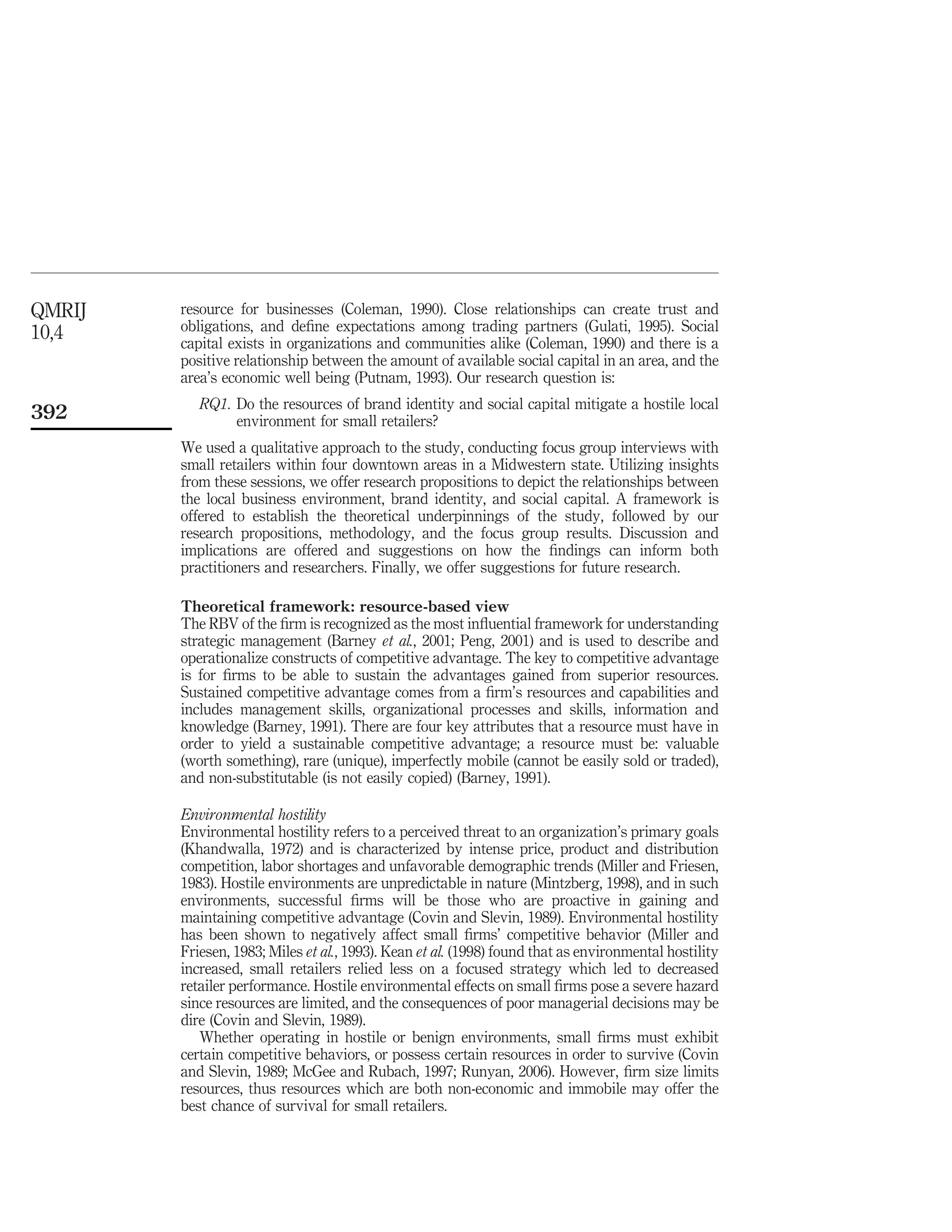 QMRIJ   resource for businesses (Coleman, 1990). Close relationships can create trust and
10,4    obligations, and deﬁne expectations among trading partners (Gulati, 1995). Social
        capital exists in organizations and communities alike (Coleman, 1990) and there is a
        positive relationship between the amount of available social capital in an area, and the
        area’s economic well being (Putnam, 1993). Our research question is:
           RQ1. Do the resources of brand identity and social capital mitigate a hostile local
392             environment for small retailers?
        We used a qualitative approach to the study, conducting focus group interviews with
        small retailers within four downtown areas in a Midwestern state. Utilizing insights
        from these sessions, we offer research propositions to depict the relationships between
        the local business environment, brand identity, and social capital. A framework is
        offered to establish the theoretical underpinnings of the study, followed by our
        research propositions, methodology, and the focus group results. Discussion and
        implications are offered and suggestions on how the ﬁndings can inform both
        practitioners and researchers. Finally, we offer suggestions for future research.

        Theoretical framework: resource-based view
        The RBV of the ﬁrm is recognized as the most inﬂuential framework for understanding
        strategic management (Barney et al., 2001; Peng, 2001) and is used to describe and
        operationalize constructs of competitive advantage. The key to competitive advantage
        is for ﬁrms to be able to sustain the advantages gained from superior resources.
        Sustained competitive advantage comes from a ﬁrm’s resources and capabilities and
        includes management skills, organizational processes and skills, information and
        knowledge (Barney, 1991). There are four key attributes that a resource must have in
        order to yield a sustainable competitive advantage; a resource must be: valuable
        (worth something), rare (unique), imperfectly mobile (cannot be easily sold or traded),
        and non-substitutable (is not easily copied) (Barney, 1991).

        Environmental hostility
        Environmental hostility refers to a perceived threat to an organization’s primary goals
        (Khandwalla, 1972) and is characterized by intense price, product and distribution
        competition, labor shortages and unfavorable demographic trends (Miller and Friesen,
        1983). Hostile environments are unpredictable in nature (Mintzberg, 1998), and in such
        environments, successful ﬁrms will be those who are proactive in gaining and
        maintaining competitive advantage (Covin and Slevin, 1989). Environmental hostility
        has been shown to negatively affect small ﬁrms’ competitive behavior (Miller and
        Friesen, 1983; Miles et al., 1993). Kean et al. (1998) found that as environmental hostility
        increased, small retailers relied less on a focused strategy which led to decreased
        retailer performance. Hostile environmental effects on small ﬁrms pose a severe hazard
        since resources are limited, and the consequences of poor managerial decisions may be
        dire (Covin and Slevin, 1989).
           Whether operating in hostile or benign environments, small ﬁrms must exhibit
        certain competitive behaviors, or possess certain resources in order to survive (Covin
        and Slevin, 1989; McGee and Rubach, 1997; Runyan, 2006). However, ﬁrm size limits
        resources, thus resources which are both non-economic and immobile may offer the
        best chance of survival for small retailers.
 