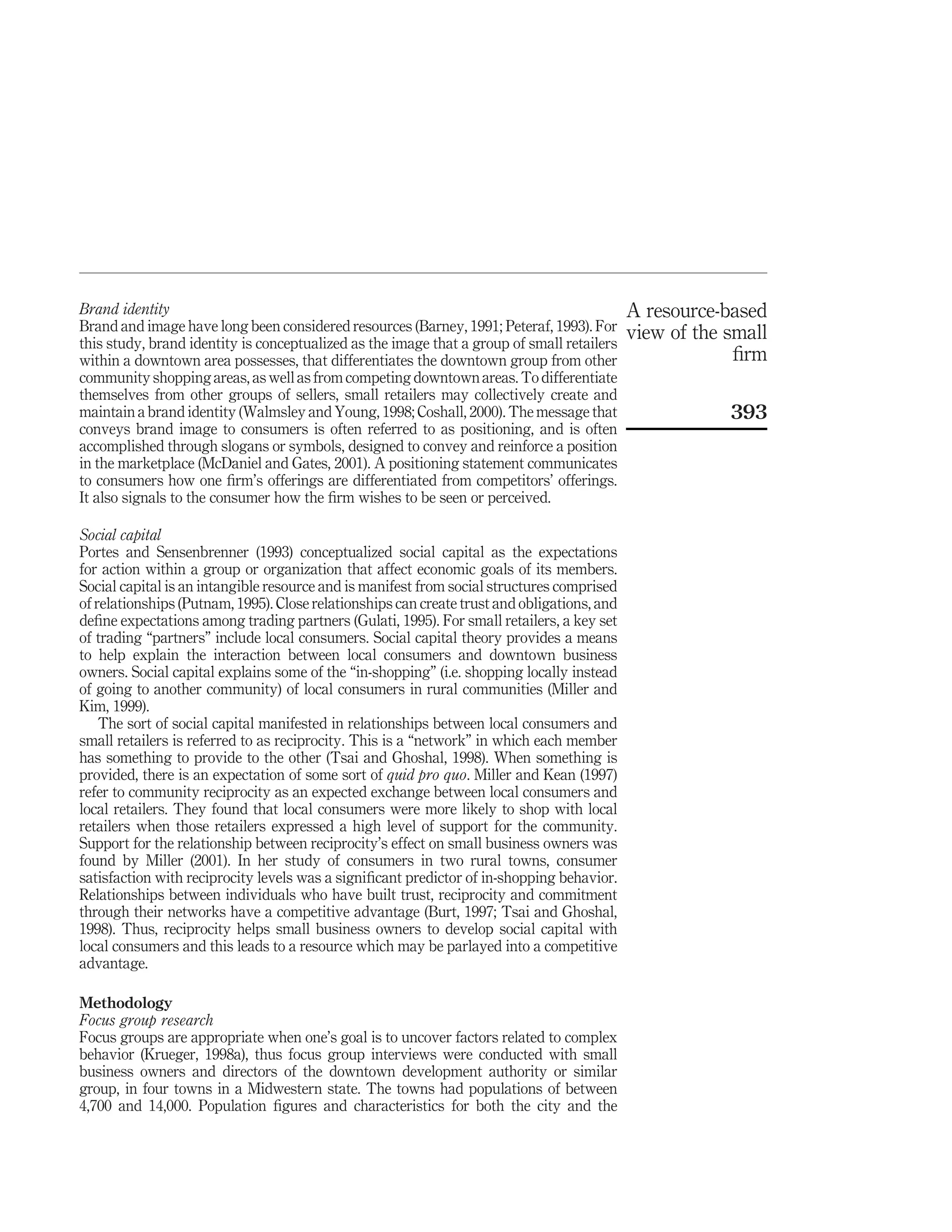Brand identity                                                                               A resource-based
Brand and image have long been considered resources (Barney, 1991; Peteraf, 1993). For       view of the small
this study, brand identity is conceptualized as the image that a group of small retailers
within a downtown area possesses, that differentiates the downtown group from other                       ﬁrm
community shopping areas, as well as from competing downtown areas. To differentiate
themselves from other groups of sellers, small retailers may collectively create and
maintain a brand identity (Walmsley and Young, 1998; Coshall, 2000). The message that                    393
conveys brand image to consumers is often referred to as positioning, and is often
accomplished through slogans or symbols, designed to convey and reinforce a position
in the marketplace (McDaniel and Gates, 2001). A positioning statement communicates
to consumers how one ﬁrm’s offerings are differentiated from competitors’ offerings.
It also signals to the consumer how the ﬁrm wishes to be seen or perceived.

Social capital
Portes and Sensenbrenner (1993) conceptualized social capital as the expectations
for action within a group or organization that affect economic goals of its members.
Social capital is an intangible resource and is manifest from social structures comprised
of relationships (Putnam, 1995). Close relationships can create trust and obligations, and
deﬁne expectations among trading partners (Gulati, 1995). For small retailers, a key set
of trading “partners” include local consumers. Social capital theory provides a means
to help explain the interaction between local consumers and downtown business
owners. Social capital explains some of the “in-shopping” (i.e. shopping locally instead
of going to another community) of local consumers in rural communities (Miller and
Kim, 1999).
    The sort of social capital manifested in relationships between local consumers and
small retailers is referred to as reciprocity. This is a “network” in which each member
has something to provide to the other (Tsai and Ghoshal, 1998). When something is
provided, there is an expectation of some sort of quid pro quo. Miller and Kean (1997)
refer to community reciprocity as an expected exchange between local consumers and
local retailers. They found that local consumers were more likely to shop with local
retailers when those retailers expressed a high level of support for the community.
Support for the relationship between reciprocity’s effect on small business owners was
found by Miller (2001). In her study of consumers in two rural towns, consumer
satisfaction with reciprocity levels was a signiﬁcant predictor of in-shopping behavior.
Relationships between individuals who have built trust, reciprocity and commitment
through their networks have a competitive advantage (Burt, 1997; Tsai and Ghoshal,
1998). Thus, reciprocity helps small business owners to develop social capital with
local consumers and this leads to a resource which may be parlayed into a competitive
advantage.

Methodology
Focus group research
Focus groups are appropriate when one’s goal is to uncover factors related to complex
behavior (Krueger, 1998a), thus focus group interviews were conducted with small
business owners and directors of the downtown development authority or similar
group, in four towns in a Midwestern state. The towns had populations of between
4,700 and 14,000. Population ﬁgures and characteristics for both the city and the
 