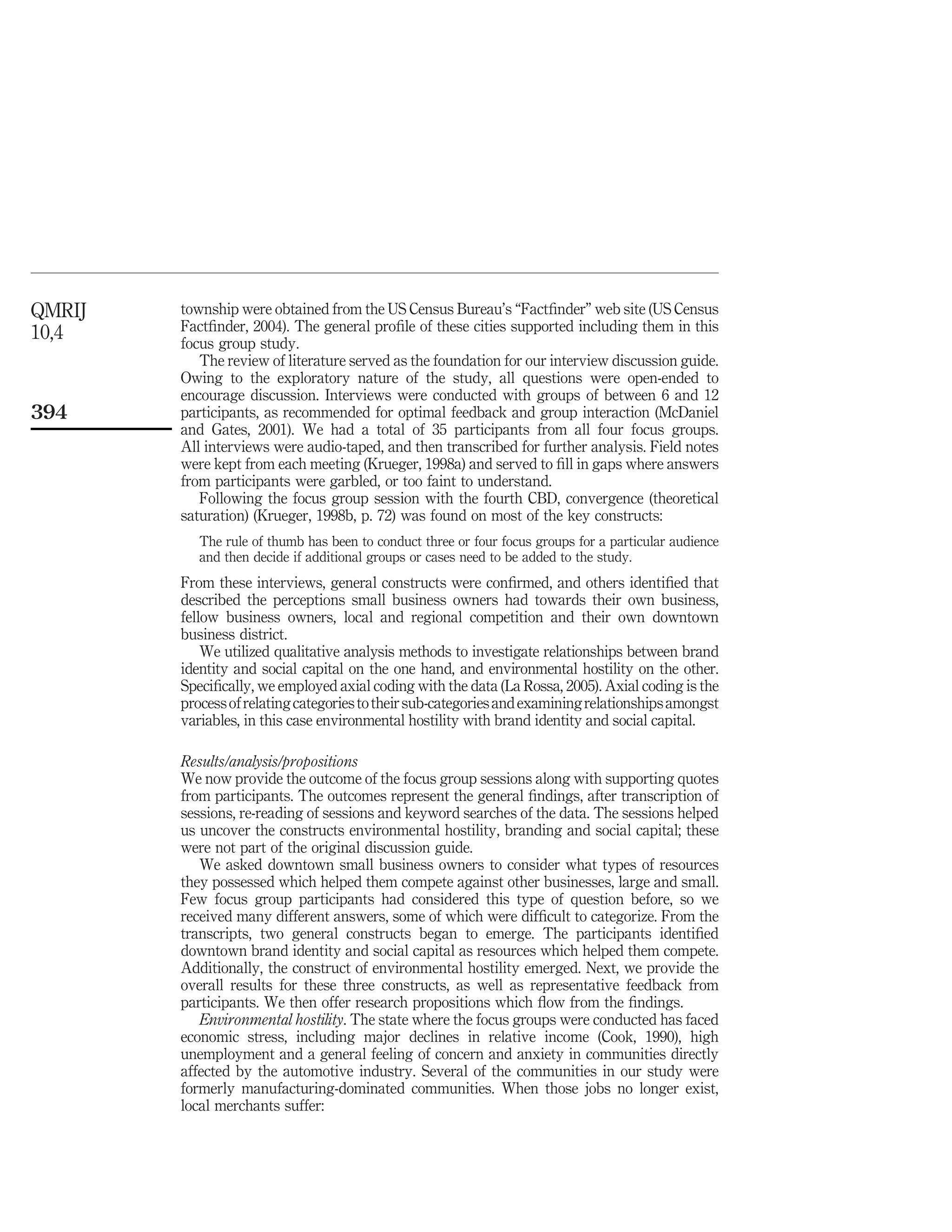 QMRIJ   township were obtained from the US Census Bureau’s “Factﬁnder” web site (US Census
10,4    Factﬁnder, 2004). The general proﬁle of these cities supported including them in this
        focus group study.
           The review of literature served as the foundation for our interview discussion guide.
        Owing to the exploratory nature of the study, all questions were open-ended to
        encourage discussion. Interviews were conducted with groups of between 6 and 12
394     participants, as recommended for optimal feedback and group interaction (McDaniel
        and Gates, 2001). We had a total of 35 participants from all four focus groups.
        All interviews were audio-taped, and then transcribed for further analysis. Field notes
        were kept from each meeting (Krueger, 1998a) and served to ﬁll in gaps where answers
        from participants were garbled, or too faint to understand.
           Following the focus group session with the fourth CBD, convergence (theoretical
        saturation) (Krueger, 1998b, p. 72) was found on most of the key constructs:
           The rule of thumb has been to conduct three or four focus groups for a particular audience
           and then decide if additional groups or cases need to be added to the study.
        From these interviews, general constructs were conﬁrmed, and others identiﬁed that
        described the perceptions small business owners had towards their own business,
        fellow business owners, local and regional competition and their own downtown
        business district.
            We utilized qualitative analysis methods to investigate relationships between brand
        identity and social capital on the one hand, and environmental hostility on the other.
        Speciﬁcally, we employed axial coding with the data (La Rossa, 2005). Axial coding is the
        process of relating categories to their sub-categories and examining relationships amongst
        variables, in this case environmental hostility with brand identity and social capital.

        Results/analysis/propositions
        We now provide the outcome of the focus group sessions along with supporting quotes
        from participants. The outcomes represent the general ﬁndings, after transcription of
        sessions, re-reading of sessions and keyword searches of the data. The sessions helped
        us uncover the constructs environmental hostility, branding and social capital; these
        were not part of the original discussion guide.
           We asked downtown small business owners to consider what types of resources
        they possessed which helped them compete against other businesses, large and small.
        Few focus group participants had considered this type of question before, so we
        received many different answers, some of which were difﬁcult to categorize. From the
        transcripts, two general constructs began to emerge. The participants identiﬁed
        downtown brand identity and social capital as resources which helped them compete.
        Additionally, the construct of environmental hostility emerged. Next, we provide the
        overall results for these three constructs, as well as representative feedback from
        participants. We then offer research propositions which ﬂow from the ﬁndings.
           Environmental hostility. The state where the focus groups were conducted has faced
        economic stress, including major declines in relative income (Cook, 1990), high
        unemployment and a general feeling of concern and anxiety in communities directly
        affected by the automotive industry. Several of the communities in our study were
        formerly manufacturing-dominated communities. When those jobs no longer exist,
        local merchants suffer:
 
