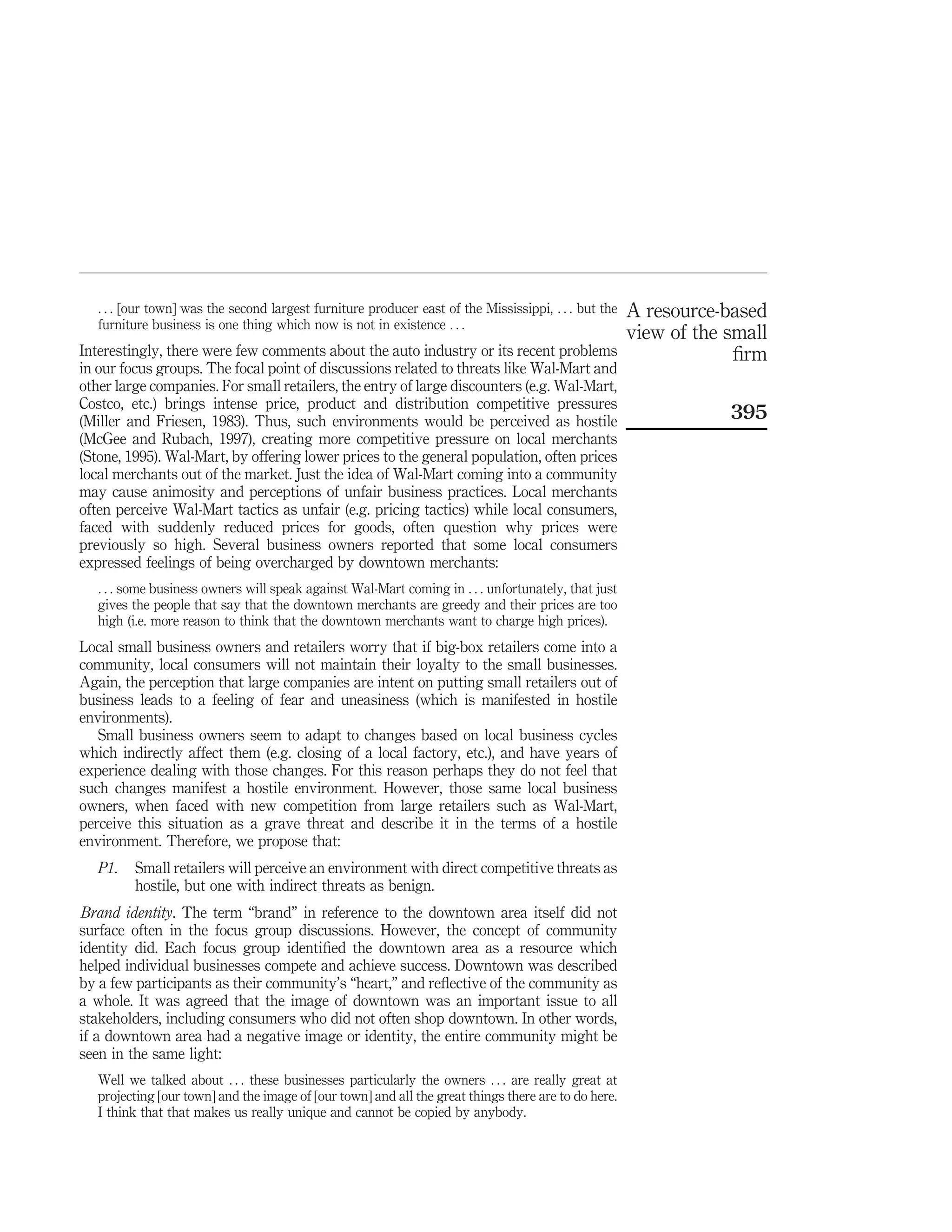 . . . [our town] was the second largest furniture producer east of the Mississippi, . . . but the   A resource-based
   furniture business is one thing which now is not in existence . . .
                                                                                                       view of the small
Interestingly, there were few comments about the auto industry or its recent problems                               ﬁrm
in our focus groups. The focal point of discussions related to threats like Wal-Mart and
other large companies. For small retailers, the entry of large discounters (e.g. Wal-Mart,
Costco, etc.) brings intense price, product and distribution competitive pressures
(Miller and Friesen, 1983). Thus, such environments would be perceived as hostile                                  395
(McGee and Rubach, 1997), creating more competitive pressure on local merchants
(Stone, 1995). Wal-Mart, by offering lower prices to the general population, often prices
local merchants out of the market. Just the idea of Wal-Mart coming into a community
may cause animosity and perceptions of unfair business practices. Local merchants
often perceive Wal-Mart tactics as unfair (e.g. pricing tactics) while local consumers,
faced with suddenly reduced prices for goods, often question why prices were
previously so high. Several business owners reported that some local consumers
expressed feelings of being overcharged by downtown merchants:
   . . . some business owners will speak against Wal-Mart coming in . . . unfortunately, that just
   gives the people that say that the downtown merchants are greedy and their prices are too
   high (i.e. more reason to think that the downtown merchants want to charge high prices).
Local small business owners and retailers worry that if big-box retailers come into a
community, local consumers will not maintain their loyalty to the small businesses.
Again, the perception that large companies are intent on putting small retailers out of
business leads to a feeling of fear and uneasiness (which is manifested in hostile
environments).
   Small business owners seem to adapt to changes based on local business cycles
which indirectly affect them (e.g. closing of a local factory, etc.), and have years of
experience dealing with those changes. For this reason perhaps they do not feel that
such changes manifest a hostile environment. However, those same local business
owners, when faced with new competition from large retailers such as Wal-Mart,
perceive this situation as a grave threat and describe it in the terms of a hostile
environment. Therefore, we propose that:
   P1.   Small retailers will perceive an environment with direct competitive threats as
         hostile, but one with indirect threats as benign.
Brand identity. The term “brand” in reference to the downtown area itself did not
surface often in the focus group discussions. However, the concept of community
identity did. Each focus group identiﬁed the downtown area as a resource which
helped individual businesses compete and achieve success. Downtown was described
by a few participants as their community’s “heart,” and reﬂective of the community as
a whole. It was agreed that the image of downtown was an important issue to all
stakeholders, including consumers who did not often shop downtown. In other words,
if a downtown area had a negative image or identity, the entire community might be
seen in the same light:
   Well we talked about . . . these businesses particularly the owners . . . are really great at
   projecting [our town] and the image of [our town] and all the great things there are to do here.
   I think that that makes us really unique and cannot be copied by anybody.
 