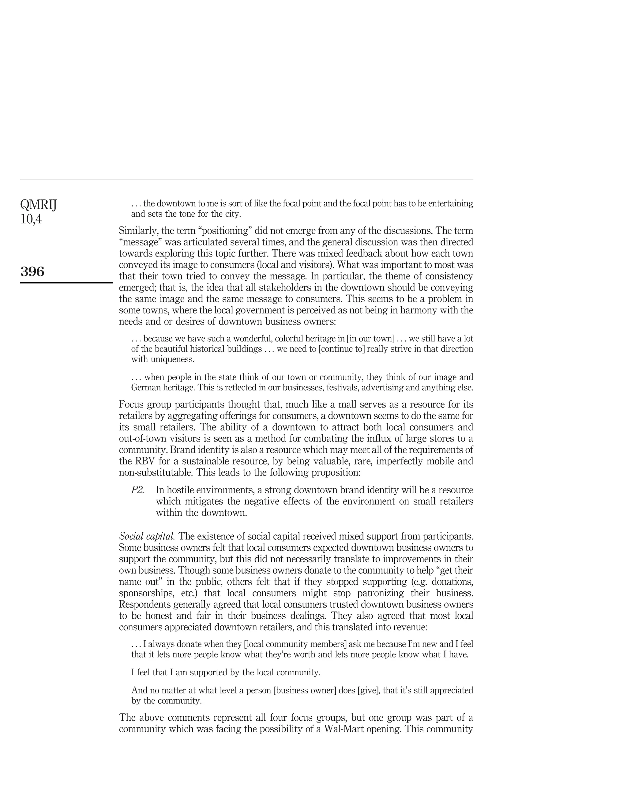 QMRIJ      . . . the downtown to me is sort of like the focal point and the focal point has to be entertaining
           and sets the tone for the city.
10,4
        Similarly, the term “positioning” did not emerge from any of the discussions. The term
        “message” was articulated several times, and the general discussion was then directed
        towards exploring this topic further. There was mixed feedback about how each town
        conveyed its image to consumers (local and visitors). What was important to most was
396     that their town tried to convey the message. In particular, the theme of consistency
        emerged; that is, the idea that all stakeholders in the downtown should be conveying
        the same image and the same message to consumers. This seems to be a problem in
        some towns, where the local government is perceived as not being in harmony with the
        needs and or desires of downtown business owners:
           . . . because we have such a wonderful, colorful heritage in [in our town] . . . we still have a lot
           of the beautiful historical buildings . . . we need to [continue to] really strive in that direction
           with uniqueness.
           . . . when people in the state think of our town or community, they think of our image and
           German heritage. This is reﬂected in our businesses, festivals, advertising and anything else.
        Focus group participants thought that, much like a mall serves as a resource for its
        retailers by aggregating offerings for consumers, a downtown seems to do the same for
        its small retailers. The ability of a downtown to attract both local consumers and
        out-of-town visitors is seen as a method for combating the inﬂux of large stores to a
        community. Brand identity is also a resource which may meet all of the requirements of
        the RBV for a sustainable resource, by being valuable, rare, imperfectly mobile and
        non-substitutable. This leads to the following proposition:
           P2.    In hostile environments, a strong downtown brand identity will be a resource
                  which mitigates the negative effects of the environment on small retailers
                  within the downtown.

        Social capital. The existence of social capital received mixed support from participants.
        Some business owners felt that local consumers expected downtown business owners to
        support the community, but this did not necessarily translate to improvements in their
        own business. Though some business owners donate to the community to help “get their
        name out” in the public, others felt that if they stopped supporting (e.g. donations,
        sponsorships, etc.) that local consumers might stop patronizing their business.
        Respondents generally agreed that local consumers trusted downtown business owners
        to be honest and fair in their business dealings. They also agreed that most local
        consumers appreciated downtown retailers, and this translated into revenue:
           . . . I always donate when they [local community members] ask me because I’m new and I feel
           that it lets more people know what they’re worth and lets more people know what I have.
           I feel that I am supported by the local community.
           And no matter at what level a person [business owner] does [give], that it’s still appreciated
           by the community.
        The above comments represent all four focus groups, but one group was part of a
        community which was facing the possibility of a Wal-Mart opening. This community
 