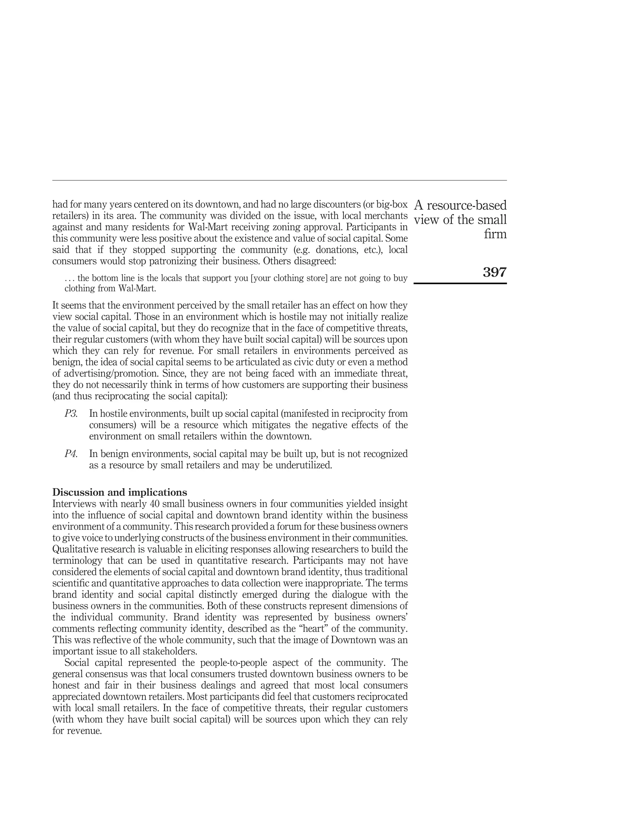 had for many years centered on its downtown, and had no large discounters (or big-box                A resource-based
retailers) in its area. The community was divided on the issue, with local merchants                 view of the small
against and many residents for Wal-Mart receiving zoning approval. Participants in
this community were less positive about the existence and value of social capital. Some                           ﬁrm
said that if they stopped supporting the community (e.g. donations, etc.), local
consumers would stop patronizing their business. Others disagreed:
   . . . the bottom line is the locals that support you [your clothing store] are not going to buy               397
   clothing from Wal-Mart.
It seems that the environment perceived by the small retailer has an effect on how they
view social capital. Those in an environment which is hostile may not initially realize
the value of social capital, but they do recognize that in the face of competitive threats,
their regular customers (with whom they have built social capital) will be sources upon
which they can rely for revenue. For small retailers in environments perceived as
benign, the idea of social capital seems to be articulated as civic duty or even a method
of advertising/promotion. Since, they are not being faced with an immediate threat,
they do not necessarily think in terms of how customers are supporting their business
(and thus reciprocating the social capital):
   P3.   In hostile environments, built up social capital (manifested in reciprocity from
         consumers) will be a resource which mitigates the negative effects of the
         environment on small retailers within the downtown.
   P4.   In benign environments, social capital may be built up, but is not recognized
         as a resource by small retailers and may be underutilized.

Discussion and implications
Interviews with nearly 40 small business owners in four communities yielded insight
into the inﬂuence of social capital and downtown brand identity within the business
environment of a community. This research provided a forum for these business owners
to give voice to underlying constructs of the business environment in their communities.
Qualitative research is valuable in eliciting responses allowing researchers to build the
terminology that can be used in quantitative research. Participants may not have
considered the elements of social capital and downtown brand identity, thus traditional
scientiﬁc and quantitative approaches to data collection were inappropriate. The terms
brand identity and social capital distinctly emerged during the dialogue with the
business owners in the communities. Both of these constructs represent dimensions of
the individual community. Brand identity was represented by business owners’
comments reﬂecting community identity, described as the “heart” of the community.
This was reﬂective of the whole community, such that the image of Downtown was an
important issue to all stakeholders.
   Social capital represented the people-to-people aspect of the community. The
general consensus was that local consumers trusted downtown business owners to be
honest and fair in their business dealings and agreed that most local consumers
appreciated downtown retailers. Most participants did feel that customers reciprocated
with local small retailers. In the face of competitive threats, their regular customers
(with whom they have built social capital) will be sources upon which they can rely
for revenue.
 