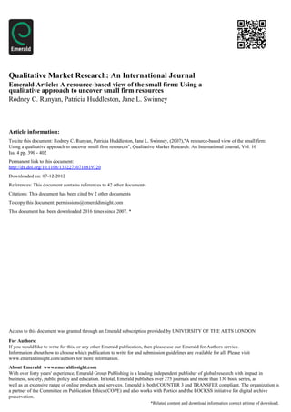 Qualitative Market Research: An International Journal
Emerald Article: A resource-based view of the small firm: Using a
qualitative approach to uncover small firm resources
Rodney C. Runyan, Patricia Huddleston, Jane L. Swinney



Article information:
To cite this document: Rodney C. Runyan, Patricia Huddleston, Jane L. Swinney, (2007),"A resource-based view of the small firm:
Using a qualitative approach to uncover small firm resources", Qualitative Market Research: An International Journal, Vol. 10
Iss: 4 pp. 390 - 402
Permanent link to this document:
http://dx.doi.org/10.1108/13522750710819720
Downloaded on: 07-12-2012
References: This document contains references to 42 other documents
Citations: This document has been cited by 2 other documents
To copy this document: permissions@emeraldinsight.com
This document has been downloaded 2016 times since 2007. *




Access to this document was granted through an Emerald subscription provided by UNIVERSITY OF THE ARTS LONDON

For Authors:
If you would like to write for this, or any other Emerald publication, then please use our Emerald for Authors service.
Information about how to choose which publication to write for and submission guidelines are available for all. Please visit
www.emeraldinsight.com/authors for more information.
About Emerald www.emeraldinsight.com
With over forty years' experience, Emerald Group Publishing is a leading independent publisher of global research with impact in
business, society, public policy and education. In total, Emerald publishes over 275 journals and more than 130 book series, as
well as an extensive range of online products and services. Emerald is both COUNTER 3 and TRANSFER compliant. The organization is
a partner of the Committee on Publication Ethics (COPE) and also works with Portico and the LOCKSS initiative for digital archive
preservation.
                                                                        *Related content and download information correct at time of download.
 