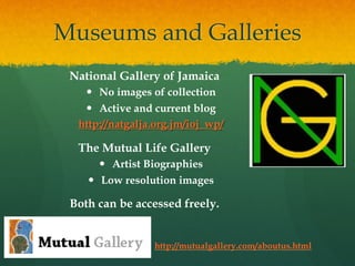 Museums and Galleries
National Gallery of Jamaica
—  No images of collection
—  Active and current blog
http://natgalja.org.jm/ioj_wp/

The Mutual Life Gallery
—  Artist Biographies
—  Low resolution images

Both can be accessed freely.

http://mutualgallery.com/aboutus.html

 