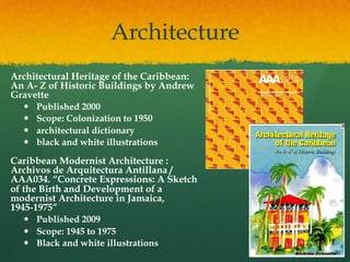 Architecture
Architectural Heritage of the Caribbean:
An A- Z of Historic Buildings by Andrew
Gravette
— 
— 
— 
— 

Published 2000
Scope: Colonization to 1950
architectural dictionary
black and white illustrations

Caribbean Modernist Architecture :
Archivos de Arquitectura Antillana /
AAA034. “Concrete Expressions: A Sketch
of the Birth and Development of a
modernist Architecture in Jamaica,
1945-1975”
—  Published 2009
—  Scope: 1945 to 1975
—  Black and white illustrations

 