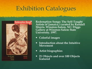 Exhibition Catalogues
Redemption Songs: The Self-Taught
Artists of Jamaica / curated by Randall
Morris. Winston-Salem, NC: Diggs
Gallery at Winston-Salem State
University. 1997.
—  Colorful images
—  Introduction about the Intuitive
Movement
—  Artist biographies
—  21 Objects and over 100 Objects
featured

 