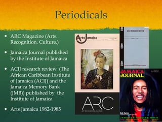 Periodicals
—  ARC Magazine (Arts.
Recognition. Culture.)
—  Jamaica Journal published
by the Institute of Jamaica
—  ACIJ research review (The
African Caribbean Institute
of Jamaica (ACIJ) and the
Jamaica Memory Bank
(JMB)) published by the
Institute of Jamaica
—  Arts Jamaica 1982-1985

 