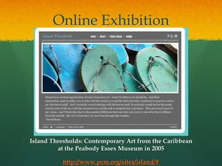 Online Exhibition

Island Thresholds: Contemporary Art from the Caribbean
at the Peabody Essex Museum in 2005
http://www.pem.org/sites/island/#

 