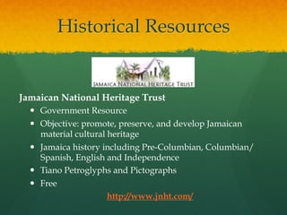 Historical Resources

Jamaican National Heritage Trust
—  Government Resource
—  Objective: promote, preserve, and develop Jamaican
material cultural heritage
—  Jamaica history including Pre-Columbian, Columbian/
Spanish, English and Independence
—  Tiano Petroglyphs and Pictographs
—  Free
http://www.jnht.com/

 