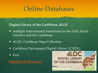 Online Databases
Digital Library of the Caribbean, dLOC
—  multiple international institutions in the USA, South
America and the Caribbean
—  dLOC: Caribbean Map Collection
—  Caribbean Newspaper Digital Library (CNDL)
—  Free
http://www.dloc.com/

 