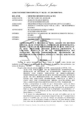 Superior Tribunal de Justiça 
AGRAVO EM RECURSO ESPECIAL Nº 362.321 - SC (2013/0201743-0) 
RELATOR : MINISTRO BENEDITO GONÇALVES 
AGRAVANTE : VICTOR TADEU DE ANDRADE 
ADVOGADOS : MARLON CHARLES BERTOL 
JULIO GUILHERME MÜLLER 
AGRAVADO : MINISTÉRIO PÚBLICO DO ESTADO DE SANTA CATARINA 
INTERES. : ARTEWAY COMUNICAÇÃO VISUAL LTDA - MICROEMPRESA 
E OUTRO 
ADVOGADOS : SILVIO PARODI OLIVEIRA CAMILO 
LUIZ FERNANDO BUENO 
INTERES. : INSTITUTO CATARINENSE DE DESENVOLVIMENTO SOCIAL - 
ICADES 
INTERES. : GILMAR KNAESEL 
INTERES. : ROGÉRIO ZANETTI DE SOUZA 
EMENTA 
ADMINISTRATIVO E PROCESSUAL CIVIL. AGRAVO EM RECURSO 
ESPECIAL. AÇÃO CIVIL PÚBLICA. IMPROBIDADE ADMINISTRATIVA. 
MEDIDA CAUTELAR DE INDISPONIBILIDADE DE BENS. PERICULUM 
IN MORA PRESUMIDO. RECURSO ESPECIAL REPETITIVO N. 
1.366.721/BA. SÚMULA N. 83 DO STJ. VEROSSIMILHANÇA DAS 
ALEGAÇÕES. REVISÃO. IMPOSSIBILIDADE. NECESSIDADE DE 
REEXAME DE FATOS E PROVAS. SÚMULA N. 7 DO STJ. AGRAVO NÃO 
PROVIDO. 
DECISÃO 
Trata-se de agravo interposto por Victor Tadeu de Andrade contra decisão que 
inadmitiu recurso especial ao fundamento de necessidade de reexame fático-probatório, nos 
termos da Súmula n. 7 do STJ. 
O apelo nobre obstado enfrenta acórdão do TJSC, assim ementado (e-STJ fls. 114): 
AÇÃO CIVIL PÚBLICA POR ATO DE IMPROBIDADE ADMINISTRATIVA. 
DESTINAÇÃO DE RECURSOS DO FUNDESPORTE. APROVAÇÃO DE 
PROJETO COM FORTES INDICATIVOS DE IRREGULARIDADES. 
INDISPONIBILIDADE LIMINAR DE BENS DOS DEMANDADOS, DENTRE OS 
QUAIS UM DOS REPRESENTANTES DO COMITÊ GESTOR DAQUELE 
FUNDO, ORA AGRAVANTE. POSSIBILIDADE. PERICULUM IN MORA E 
FUMUS BONI JURIS CONFIGURADOS. MEDIDA ACAUTELATÓRIA QUE 
VISA A ASSEGURAR O PAGAMENTO DA MULTA CIVIL. VIABILIDADE. 
É firme a jurisprudência no sentido de que é desnecessária a prova da efetiva 
dilapidação patrimonial para o deferimento da medida, já que "salvo situações 
excepcionais, 'o agente público ímprobo tem contra si presunção de que procurará se 
furtar aos efeitos da condenação, desviando ou dilapidando o seu patrimônio [...]'" 
(AC n. 2008.053901-7, de Pomerode, rel. Des. Newton Trisotto, Primeira Câmara de 
Direito Público, j. 1º-6-2010). 
"1. O decreto de indisponibilidade de bens em ação civil pública por ato de 
improbidade deve assegurar o ressarcimento integral do dano (art. 7º, parágrafo único 
da Lei n.º 8.429/92), que, em casos de violação aos princípios da administração 
pública (art. 11) ou de prejuízos causados ao erário (art. 10), pode abranger a multa 
civil, como uma das penalidades imputáveis ao agente ímprobo, caso seja ela fixada 
Documento: 39161259 - Despacho / Decisão - Site certificado - DJe: 26/09/2014 Página 1 de 4 
 
