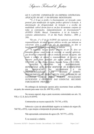 Superior Tribunal de Justiça
LEI N. 8.429/1992. CONDENAÇÃO DA EMPRESA CONTRATADA.
APLICAÇÃO DO ART. 3o DO DIPLOMA MENCIONADO.
""[...] O que se proíbe é o fracionamento ser invocado como
pretexto para modificação do regime jurídico aplicável à licitação. A
determinação da obrigatoriedade de licitação e a escolha da
modalidade cabível devem fazer-se em face do montante conjunto de
todas as contratações, independentemente de fracionamento""
(JUSTEN FILHO, Marçal. Comentários à lei de licitações e
contratos administrativos. 13 ed. São Paulo: Dialética , 2009, p.
268).
"Os arts. ,1º e 3º da Lei 8.429/92 são expressos ao preverem a
responsabilização de todos, agentes públicos ou não, que induzam ou
concorram para a prática do ato de improbidade ou dele se
beneficiem sob qualquer forma, direta ou indireta.
"A expressão 'no que couber' prevista no art. 3o
, deve ser
entendida apenas como forma de restringir as sanções aplicáveis,
que devem ser compatíveis com as condições pessoais do agente, não
tendo o condão de afastar a responsabilidade de terceiro que
concorre para ilícito praticado por agente público". (REsp n.
931135/RO, rel. Min. Eliana Calmon, Segunda Turma, j. 9-12-2008).
SANÇÕES. PRINCÍPIO DA RAZOABILIDADE.
REPRIMENDAS QUE DEVEM RESPEITAR OS SUBPRINCÍPIOS
DA ADEQUAÇÃO, DA NECESSIDADE E DA
PROPORCIONALIDADE EM SENTIDO ESTRITO.
RESSARCIMENTO AO ERÁRIO, MULTA CIVIL E PROIBIÇÃO DE
CONTRATAR COM O PODER PÚBLICO. PENALIDADES
SUFICIENTES À GRAVIDADE DAS CONDUTAS. RECURSOS
PARCIALMENTE PROVIDOS."
Os embargos de declaração opostos pelos recorrentes foram acolhidos
em parte, tão somente para sanar vício (fls. 699/703, e-STJ).
No recurso especial, alega a parte recorrente contrariedade aos arts. 10,
VIII, e 12, II, da Lei 8.429/92.
Contrarrazões ao recurso especial (fls. 731/741, e-STJ).
Sobreveio o juízo de admissibilidade negativo na instância de origem (fls.
744/745, e-STJ), o que ensejou a interposição do presente agravo.
Não apresentada contraminuta do agravo (fls. 767/771, e-STJ).
É, no essencial, o relatório.
Documento: 35379271 - Despacho / Decisão - Site certificado - DJe: 19/05/2014 Página 2 de 7
 