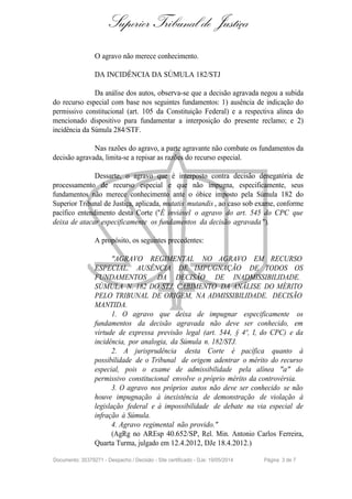 Superior Tribunal de Justiça
O agravo não merece conhecimento.
DA INCIDÊNCIA DA SÚMULA 182/STJ
Da análise dos autos, observa-se que a decisão agravada negou a subida
do recurso especial com base nos seguintes fundamentos: 1) ausência de indicação do
permissivo constitucional (art. 105 da Constituição Federal) e a respectiva alínea do
mencionado dispositivo para fundamentar a interposição do presente reclamo; e 2)
incidência da Súmula 284/STF.
Nas razões do agravo, a parte agravante não combate os fundamentos da
decisão agravada, limita-se a repisar as razões do recurso especial.
Dessarte, o agravo que é interposto contra decisão denegatória de
processamento de recurso especial e que não impugna, especificamente, seus
fundamentos não merece conhecimento ante o óbice imposto pela Súmula 182 do
Superior Tribunal de Justiça, aplicada, mutatis mutandis , ao caso sob exame, conforme
pacífico entendimento desta Corte ("É inviável o agravo do art. 545 do CPC que
deixa de atacar especificamente os fundamentos da decisão agravada ").
A propósito, os seguintes precedentes:
"AGRAVO REGIMENTAL NO AGRAVO EM RECURSO
ESPECIAL. AUSÊNCIA DE IMPUGNAÇÃO DE TODOS OS
FUNDAMENTOS DA DECISÃO DE INADMISSIBILIDADE.
SÚMULA N. 182 DO STJ. CABIMENTO DA ANÁLISE DO MÉRITO
PELO TRIBUNAL DE ORIGEM, NA ADMISSIBILIDADE. DECISÃO
MANTIDA.
1. O agravo que deixa de impugnar especificamente os
fundamentos da decisão agravada não deve ser conhecido, em
virtude de expressa previsão legal (art. 544, § 4º, I, do CPC) e da
incidência, por analogia, da Súmula n. 182/STJ.
2. A jurisprudência desta Corte é pacífica quanto à
possibilidade de o Tribunal de origem adentrar o mérito do recurso
especial, pois o exame de admissibilidade pela alínea "a" do
permissivo constitucional envolve o próprio mérito da controvérsia.
3. O agravo nos próprios autos não deve ser conhecido se não
houve impugnação à inexistência de demonstração de violação à
legislação federal e à impossibilidade de debate na via especial de
infração à Súmula.
4. Agravo regimental não provido."
(AgRg no AREsp 40.652/SP, Rel. Min. Antonio Carlos Ferreira,
Quarta Turma, julgado em 12.4.2012, DJe 18.4.2012.)
Documento: 35379271 - Despacho / Decisão - Site certificado - DJe: 19/05/2014 Página 3 de 7
 