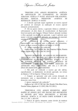 Superior Tribunal de Justiça
"PROCESSO CIVIL. AGRAVO REGIMENTAL. AUSÊNCIA
DE IMPUGNAÇÃO DO FUNDAMENTO DA DECISÃO
AGRAVADA. SÚMULA Nº 182/STJ. APLICAÇÃO POR ANALOGIA.
RECURSO ESPECIAL PREMATURO. AUSÊNCIA DE
REITERAÇÃO. SÚMULA Nº 418/STJ.
I - A decisão agravada negou seguimento ao recurso especial
por ausência de reiteração ou ratificação de recurso especial
interposto prematuramente.
II - Em seu agravo interno, o agravante limita-se a defender o
sobrestamento do feito diante do reconhecimento de Repercussão
Geral da matéria pelo Supremo Tribunal Federal, deixando incólume
o óbice apontado na decisão ora agravada, o qual é suficiente para
manter o decisum vergastado. Aplicação, por analogia, do enunciado
sumular nº 182 deste STJ.
III - Tratando-se de recurso especial prematuro, é
imprescindível sua reiteração após a publicação dos aclaratórios,
dentro do prazo recursal. Incidência da Súmula nº 418/STJ.
IV - Agravo regimental não conhecido."
(AgRg no Ag 1.415.700/RS, Rel. Min. Francisco Falcão, Primeira
Turma, julgado em 20.3.2012, DJe 30.3.2012.)
"AGRAVO REGIMENTAL NO AGRAVO DE INSTRUMENTO.
PROCESSUAL CIVIL. RECURSO QUE DEIXA DE IMPUGNAR OS
FUNDAMENTOS DA DECISÃO AGRAVADA. SÚMULA Nº 182
DO SUPERIOR TRIBUNAL DE JUSTIÇA. AUSÊNCIA DE
PROCURAÇÃO OUTORGADA PELA PARTE AGRAVADA AO
ADVOGADO. PEÇA OBRIGATÓRIA. ART. 544, § 1º, DO CPC.
ÔNUS DO AGRAVANTE. PRECEDENTES.
1. Não pode ser conhecido o recurso que não infirma,
especificamente, os fundamentos da decisão agravada, nos termos
da Súmula nº 182 do Superior Tribunal de Justiça.
2. Compete ao agravante zelar pela correta formação do
instrumento ante a impossibilidade de correção de eventuais
desacertos nesta Corte.
3. Agravo regimental não conhecido."
(AgRg no Ag 1.385.317/SP, Rel. Min. Ricardo Villas Bôas Cueva,
Terceira Turma, julgado em 13.3.2012, DJe 19.3.2012.)
"PROCESSUAL CIVIL. AGRAVO REGIMENTAL. ARESP.
RAZÕES DE AGRAVO QUE NÃO TRATAM DOS ARGUMENTOS
DA DECISÃO QUE NEGA SEGUIMENTO A RECURSO
ESPECIAL. SÚMULA N. 182 DESTA CORTE SUPERIOR E ART.
544, § 4º, INC. I, DO CPC.
1. Trata-se de agravo interposto contra decisão da instância
Documento: 35379271 - Despacho / Decisão - Site certificado - DJe: 19/05/2014 Página 4 de 7
 