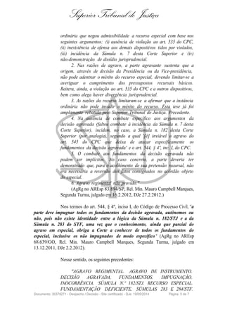Superior Tribunal de Justiça
ordinária que negou admissibilidade a recurso especial com base nos
seguintes argumentos: (i) ausência de violação ao art. 535 do CPC,
(ii) inexistência de ofensa aos demais dispositivos tidos por violados,
(iii) incidência da Súmula n. 7 desta Corte Superior e (iv)
não-demonstração de dissídio jurisprudencial.
2. Nas razões de agravo, a parte agravante sustenta que a
origem, através de decisão da Presidência ou da Vice-presidência,
não pode adentrar o mérito do recurso especial, devendo limitar-se a
averiguar o cumprimento dos pressupostos recursais básicos.
Reitera, ainda, a violação ao art. 535 do CPC e a outros dispositivos,
bem como alega haver divergência jurisprudencial.
3. As razões do recurso limitaram-se a afirmar que a instância
ordinária não pode invadir o mérito do recurso. Esta tese já foi
amplamente rebatida pelo Superior Tribunal de Justiça. Precedente.
4. Na ausência de combate específico aos argumentos da
decisão agravada (faltou combate à incidência da Súmula n. 7 desta
Corte Superior), incidem, no caso, a Súmula n. 182 desta Corte
Superior (por analogia), segundo a qual '[é] inviável o agravo do
art. 545 do CPC que deixa de atacar especificamente os
fundamentos da decisão agravada' e o art. 544, § 4º, inc. I, do CPC.
5. O combate aos fundamentos da decisão agravada não
podem ser implícitos. No caso concreto, a parte deveria ter
demonstrado que, para o acolhimento de sua pretensão recursal, não
era necessária a reversão dos fatos consignados no acórdão objeto
do especial.
6. Agravo regimental não provido."
(AgRg no AREsp 83.894/SP, Rel. Min. Mauro Campbell Marques,
Segunda Turma, julgado em 16.2.2012, DJe 27.2.2012.)
Nos termos do art. 544, § 4º, inciso I, do Código de Processo Civil, "a
parte deve impugnar todos os fundamentos da decisão agravada, autônomos ou
não, pois não existe identidade entre a lógica da Súmula n. 182/STJ e a da
Súmula n. 283 do STF, uma vez que o conhecimento, ainda que parcial do
agravo em especial, obriga a Corte a conhecer de todos os fundamentos do
especial, inclusive os não impugnados de modo específico " (AgRg no AREsp
68.639/GO, Rel. Min. Mauro Campbell Marques, Segunda Turma, julgado em
13.12.2011, DJe 2.2.2012).
Nesse sentido, os seguintes precedentes:
"AGRAVO REGIMENTAL. AGRAVO DE INSTRUMENTO.
DECISÃO AGRAVADA. FUNDAMENTOS. IMPUGNAÇÃO.
INOCORRÊNCIA. SÚMULA N.º 182/STJ. RECURSO ESPECIAL.
FUNDAMENTAÇÃO DEFICIENTE. SÚMULAS 283 E 284/STF.
Documento: 35379271 - Despacho / Decisão - Site certificado - DJe: 19/05/2014 Página 5 de 7
 