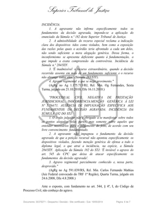 Superior Tribunal de Justiça
INCIDÊNCIA.
1. A agravante não infirma especificamente todos os
fundamentos da decisão agravada, impondo-se a aplicação do
enunciado da Súmula n.º 182 deste Superior Tribunal de Justiça.
2. A admissibilidade do recurso especial reclama a indicação
clara dos dispositivos tidos como violados, bem como a exposição
das razões pelas quais o acórdão teria afrontado a cada um deles,
não sendo suficiente a mera alegação genérica. Dessa forma, o
inconformismo se apresenta deficiente quanto à fundamentação, o
que impede a exata compreensão da controvérsia. Incidência da
Súmula n.º 284/STF.
3. 'É inadmissível o recurso extraordinário, quando a decisão
recorrida assenta em mais de um fundamento suficiente e o recurso
não abrange todos eles.' (Súmula 283/STF).
4. Agravo regimental a que se nega provimento."
(AgRg no Ag 1.175.713/RJ, Rel. Min. Og Fernandes, Sexta
Turma, julgado em 21.10.2010, DJe 16.11.2010.)
"PROCESSUAL CIVIL. NEGATIVA DE PRESTAÇÃO
JURISDICIONAL. INOCORRÊNCIA.MENÇÃO GENÉRICA À LEI
Nº 5.764/71. AUSÊNCIA DE IMPUGNAÇÃO ESPECÍFICA AOS
FUNDAMENTOS DA DECISÃO AGRAVADA. INCIDÊNCIA DA
SÚMULA 182 DO STJ.
1. O órgão julgador não é obrigado a se manifestar sobre todos
os pontos alegados pelas partes, mas somente sobre aqueles que
entender necessários para o julgamento do feito, de acordo com seu
livre convencimento fundamentado.
2. A agravante não impugnou o fundamento da decisão
agravada de que a petição recursal não apontou especificamente os
dispositivos violados, fazendo menção genérica de ofensa a todo o
diploma legal, o que atrai a incidência, na espécie, a Súmula
284/STF. Aplicação da Súmula 182 do STJ: 'É inviável o agravo do
art. 545 do CPC que deixa de atacar especificamente os
fundamentos da decisão agravada'.
3. Agravo regimental parcialmente conhecido e, nessa parte,
desprovido."
(AgRg no Ag 591.039/RS, Rel. Min. Carlos Fernando Mathias
(Juiz Federal convocado do TRF 1ª Região), Quarta Turma, julgado em
24.6.2008, DJe 4.8.2008.)
Ante o exposto, com fundamento no art. 544, § 4º, I, do Código de
Processo Civil, não conheço do agravo.
Documento: 35379271 - Despacho / Decisão - Site certificado - DJe: 19/05/2014 Página 6 de 7
 