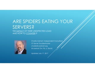 ARE SPIDERS EATING YOUR
SERVERS?
THE IMPACT OF THEIR UNEXPECTED LOAD
AND HOW TO COUNTER IT
Charlie Arehart, Independent Consultant
CF Server Troubleshooter
charlie@carehart.org
@carehart (Tw, Fb, Li, Slack)
Updated July 17, 2017
 