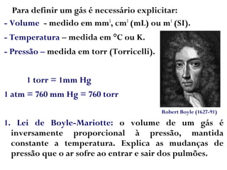 Para definir um gás é necessário explicitar:
- Volume - medido em mm3
, cm3
(mL) ou m3
(SI).
- Temperatura – medida em °C ou K.
- Pressão – medida em torr (Torricelli).
1 torr = 1mm Hg
1 atm = 760 mm Hg = 760 torr
1. Lei de Boyle-Mariotte: o volume de um gás é
inversamente proporcional à pressão, mantida
constante a temperatura. Explica as mudanças de
pressão que o ar sofre ao entrar e sair dos pulmões.
Robert Boyle (1627-91)
 