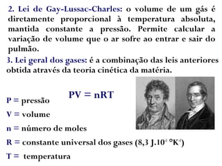 2. Lei de Gay-Lussac-Charles: o volume de um gás é
diretamente proporcional à temperatura absoluta,
mantida constante a pressão. Permite calcular a
variação de volume que o ar sofre ao entrar e sair do
pulmão.
3. Lei geral dos gases: é a combinação das leis anteriores
obtida através da teoria cinética da matéria.
P = pressão
V = volume
n = número de moles
R = constante universal dos gases (8,3 J.10-1
°K-1
)
T = temperatura
PV = nRT
 