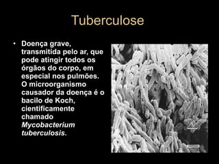 Tuberculose  Doença grave, transmitida pelo ar, que pode atingir todos os órgãos do corpo, em especial nos pulmões. O microorganismo causador da doença é o bacilo de Koch, cientificamente chamado  Mycobacterium tuberculosis .   