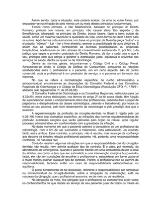 Assim sendo, dada a situação, esta poderá acabar, de uma ou outro forma, por
enquadrar-se na infração de pelo menos um ou mais destes princípios fundamentais.
Temos como primeiro, a não Maleficência, baseado no princípio do Direito
Romano, primum non nocere, em princípio, não causar dano. Em seguida o da
Beneficência, alicerçado no princípio de Direito, bonus facere, fazer o bem; cuidar da
saúde, como um máximo; favorecer a qualidade de vida, como forma de fazer o bem para
os outros. Após temos o da autonomia com base no princípio da filosofia grega “autos” – a
si próprio; “nómos” – Lei – ter o livre alvedrio, exercer a possibilidade de auto dirigir-se. É
assim que os pacientes, conhecendo as diversas possibilidades ou propostas
terapêuticas, aceitam-nas ou não, através do consentimento esclarecido. E, por fim, o da
justiça, que segue o primeiro postulado do Direito Romano, de dar a cada uma o que é
seu, princípio este que obriga a garantir a distribuição justa, eqüitativa e universal dos
serviços de saúde, dentre os quais os de Odontologia.
Dentre as normas gerais, encontram-se o Código Civil e o Código Penal.
Acrescendo-se ainda, o Código de Defesa do Consumidor, porquanto as relações
estabelecidas entre o profissional e o paciente, em um certo aspecto, são de cunho
comercial, onde e profissional é um prestador de serviço, e o paciente um tomador dos
mesmos.
No que se refere a normatização específica, de cunho administrativo e
extracontratual, encontram-se as disposições do Conselho Federal e dos Conselhos
Regionais de Odontologia e o Código de Ética Odontológica (Resolução CFO nº;. 179/91,
alterado pelo regulamento nº. de 05.06.98).
O Conselho Federal de Odontologia e os Conselhos Regionais, instituídos pela Lei
4.324/64, entre outras atribuições, nos termos do artigo 2º da lei supra citada, têm função
de supervisionar sobre o comportamento ético dos profissionais, cabendo-lhes o papel de
julgadores e disciplinadores da classe odontológica, zelando e trabalhando, por todos os
meios ao seu alcance, pelo bom desempenho da odontologia e pelo prestígio dos que a
exercem.
A regulamentação da profissão de cirurgião-dentista no Brasil é regida pela Lei
5.081/66. Neste bojo normativo específico, as infrações das normas regulamentadoras da
profissão acarretam sanções que serão aplicadas pelo órgão de classe, após regular
processo administrativo, em conformidade com a gravidade da infração.
No dado momento em que o paciente adentra o consultório de um profissional da
odontologia, com o fim de ser submetido a tratamento, está estabelecido um contrato
tácito entre ambos. Esse contrato, a princípio, não é escrito, mas exsurge da confiança
que decorre da simples relação profissional-paciente. Há, portanto, uma responsabilidade
contratual, de natureza civil.
Contudo, existem algumas situações em que a responsabilidade civil do cirurgião-
dentista não resulta, nem admite qualquer tipo de contrato. É o caso, por exemplo, do
atendimento de emergência, quando o paciente trazido em uma ambulância desde o local
do sinistro, em como, e tem que ser submetido a uma intervenção cirúrgica buço-maxilo-
facial, ele não tem condições de escolher o profissional e, estabelecer um liame opcional
e muito menos assinar qualquer tipo de contrato. Porém, o profissional não se eximirá da
responsabilidade, teremos então um caso de responsabilidade extracontratual, ou
aquiliana.
O ponto fundamental de tal discussão, referente a responsabilidade ser contratual
ou extracontratual do cirurgiã-dentista, sobre a obrigação de indenização, está na
natureza da obrigação que o profissional assumira, se de meio ou de resultado.
Na obrigação de meio, fica obrigado que o profissional se compromete a pôr todos
os conhecimentos de que dispõe ao serviço de seu paciente (usar de todos os meios ao
 