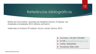 Referências bibliográficas
 Contatos: +55 (62) 9125-8421
 E-mail: juristaelder@outlook.com
 Twitter: @elderleite
 Facebook: Elder Leite
Professor Elder Barbosa Leite
10
Direito do Consumidor. Leonardo de Medeiros Garcia. 6ª edição, ver.
Ampliada e atualizada. 2012. Editora JusPodivm.
Vade Mecum Saraiva.19ª edição. Atual. e ampl. Saraiva. 2015.
 